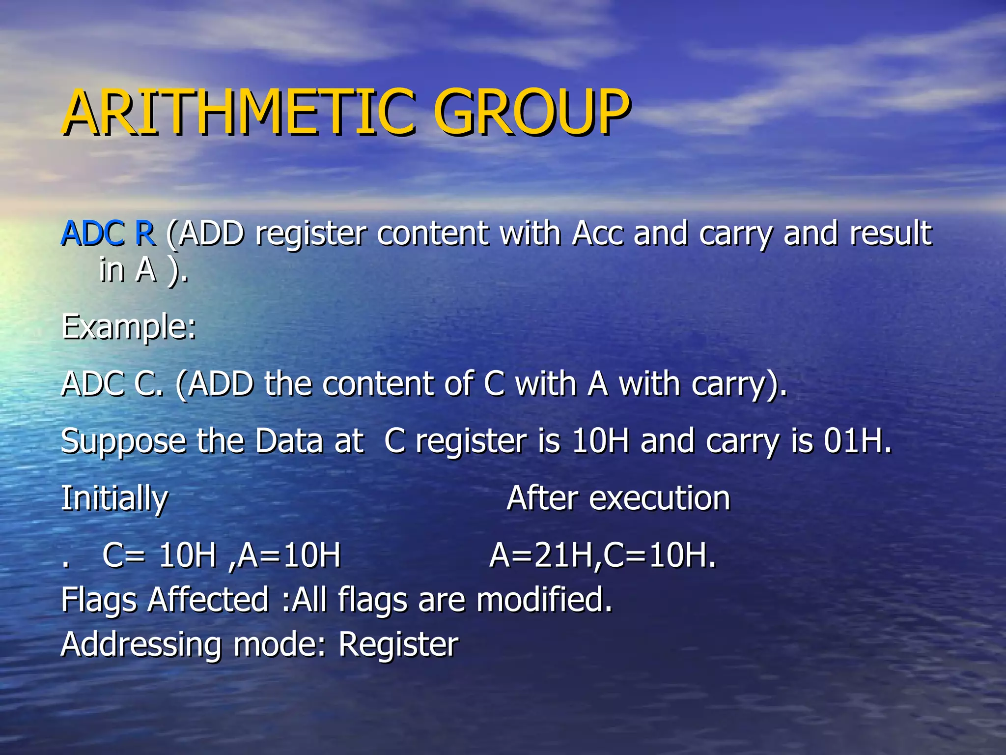 ARITHMETIC GROUP ADC R  (ADD register content with Acc and carry and result in A ). Example: ADC C. (ADD the content of C with A with carry). Suppose the Data at  C register is 10H and carry is 01H. Initially  After execution .  C= 10H ,A=10H  A=21H,C=10H. Flags Affected :All flags are modified. Addressing mode: Register 