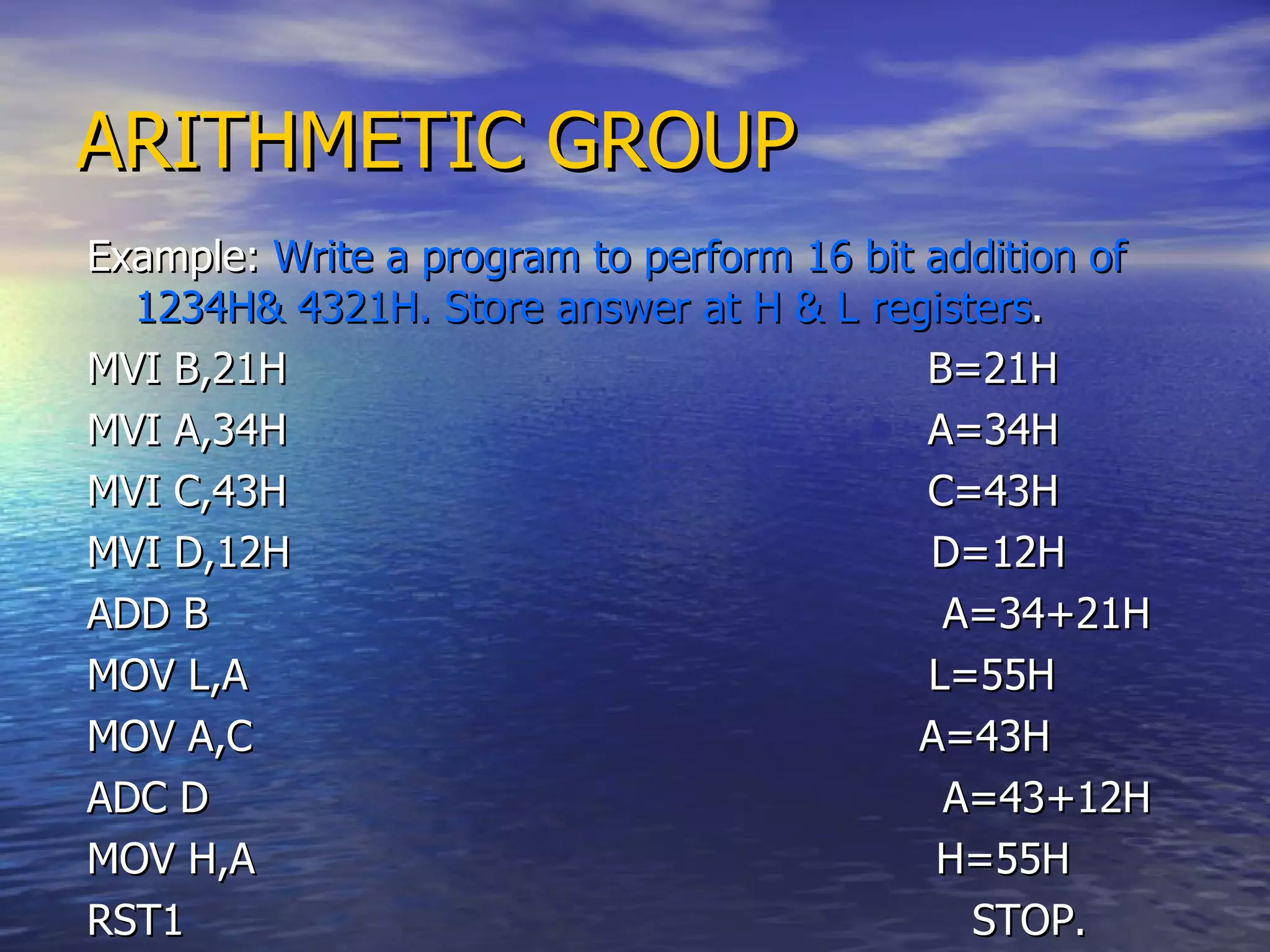 ARITHMETIC GROUP Example:  Write a program to perform 16 bit addition of 1234H& 4321H. Store answer at H & L registers . MVI B,21H  B=21H MVI A,34H  A=34H MVI C,43H  C=43H  MVI D,12H  D=12H ADD B  A=34+21H MOV L,A  L=55H MOV A,C  A=43H ADC D  A=43+12H MOV H,A  H=55H RST1  STOP. 