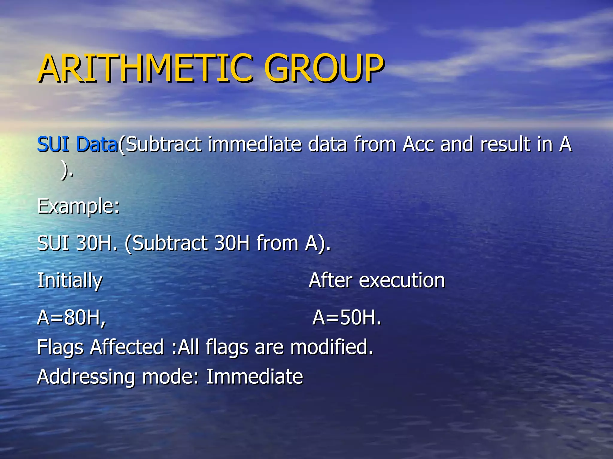 ARITHMETIC GROUP SUI Data (Subtract immediate data from Acc and result in A ). Example: SUI 30H. (Subtract 30H from A). Initially  After execution A=80H,  A=50H. Flags Affected :All flags are modified. Addressing mode: Immediate 