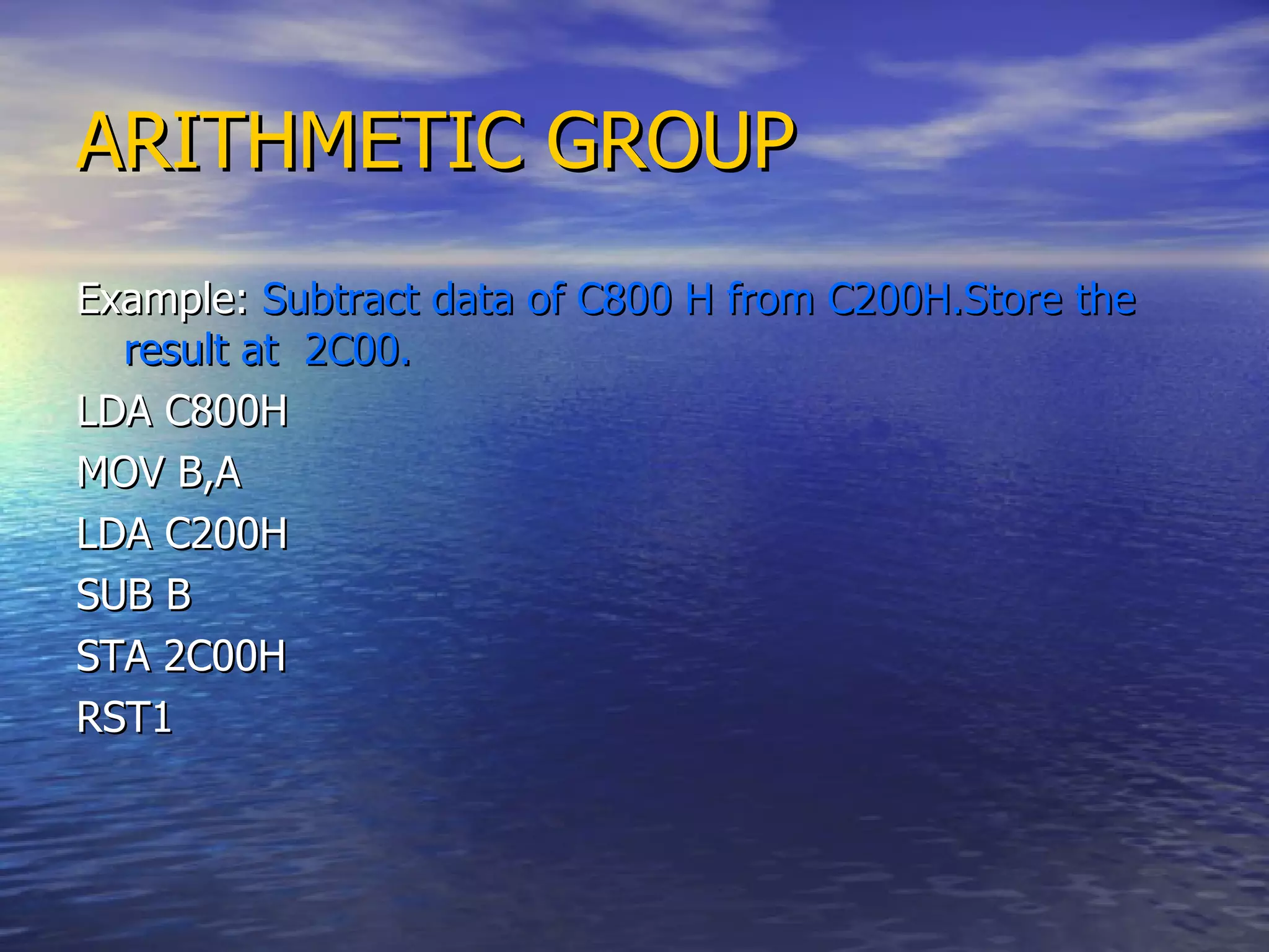ARITHMETIC GROUP Example:  Subtract data of C800 H from C200H.Store the result at  2C00. LDA C800H MOV B,A LDA C200H SUB B STA 2C00H RST1  