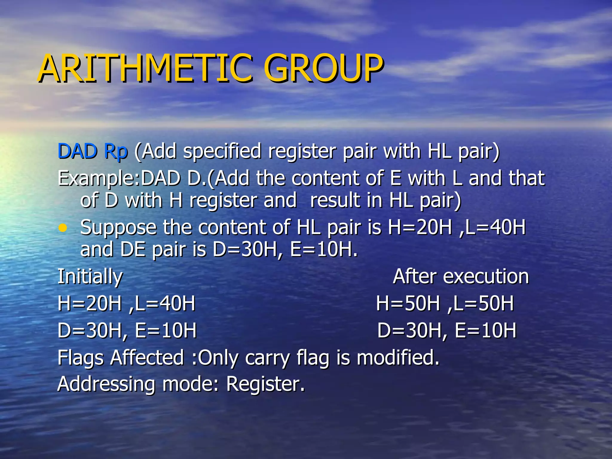 ARITHMETIC GROUP DAD Rp  (Add specified register pair with HL pair) Example:DAD D.(Add the content of E with L and that of D with H register and  result in HL pair) Suppose the content of HL pair is H=20H ,L=40H and DE pair is D=30H, E=10H. Initially  After execution H=20H ,L=40H  H=50H ,L=50H D=30H, E=10H  D=30H, E=10H  Flags Affected :Only carry flag is modified. Addressing mode: Register.   