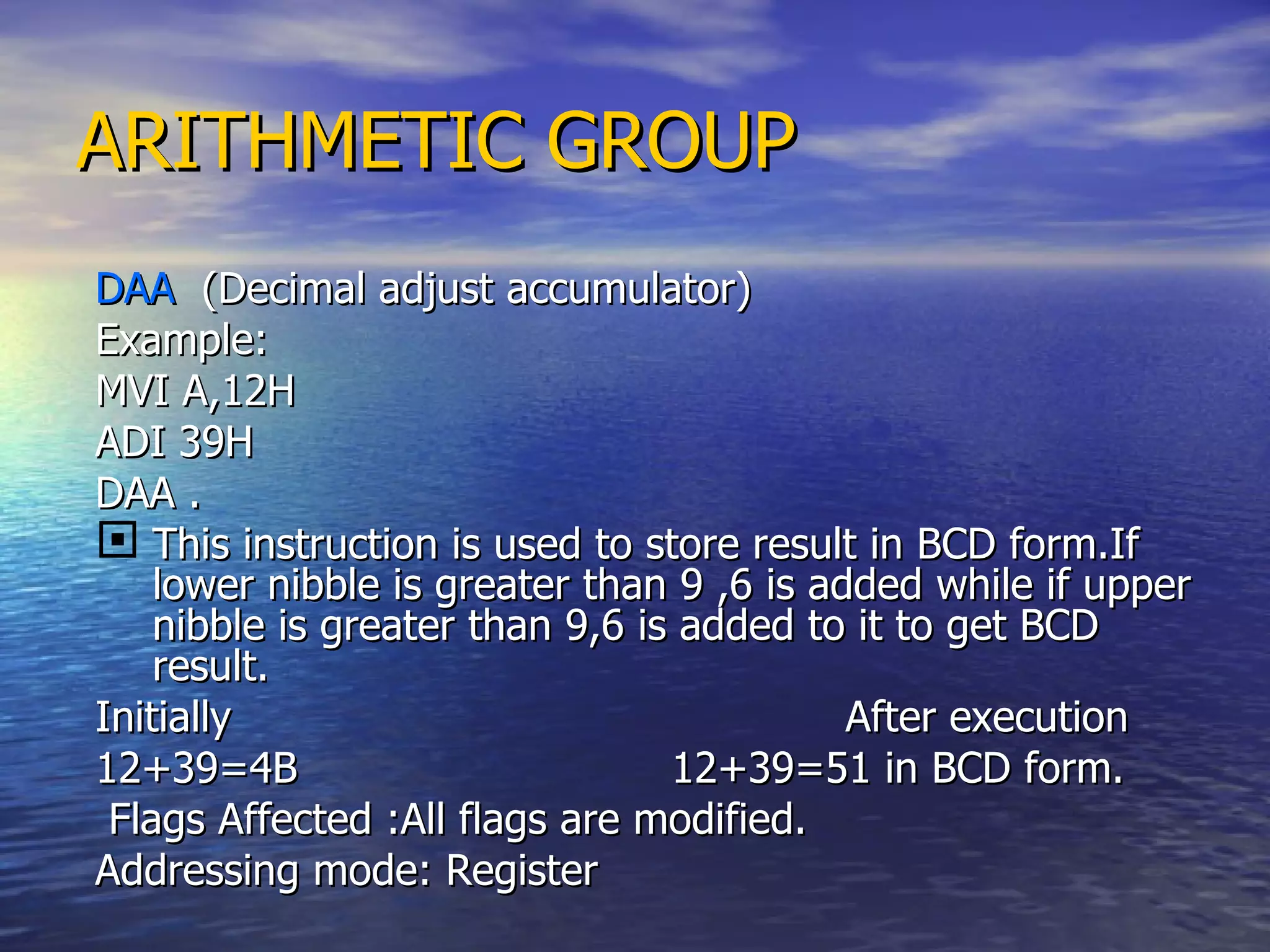 ARITHMETIC GROUP DAA  (Decimal adjust accumulator) Example: MVI A,12H ADI 39H  DAA . This instruction is used to store result in BCD form.If lower nibble is greater than 9 ,6 is added while if upper nibble is greater than 9,6 is added to it to get BCD result. Initially  After execution 12+39=4B  12+39=51 in BCD form. Flags Affected :All flags are modified. Addressing mode: Register 