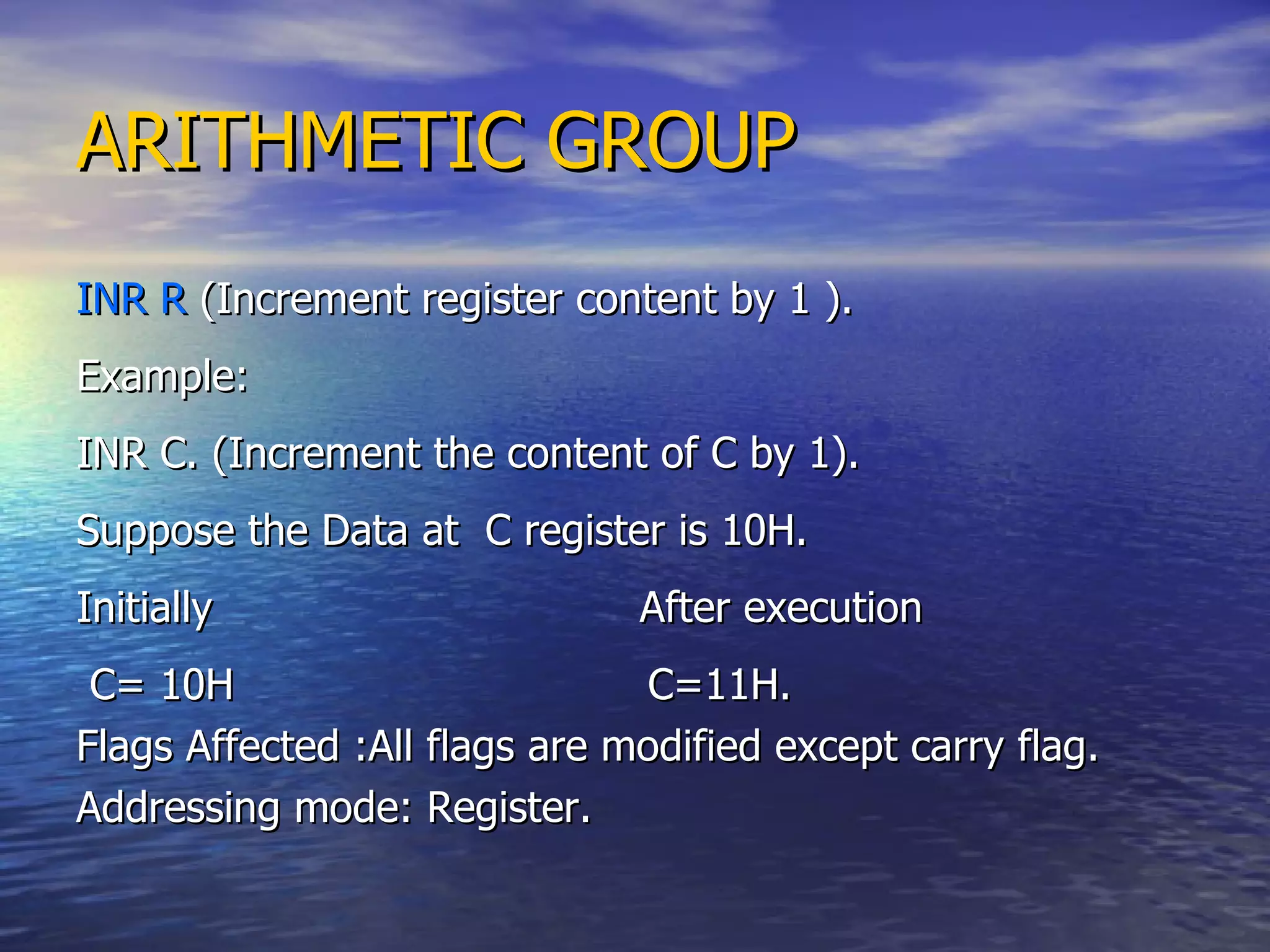ARITHMETIC GROUP INR R  (Increment register content by 1 ). Example: INR C. (Increment the content of C by 1). Suppose the Data at  C register is 10H. Initially  After execution C= 10H  C=11H. Flags Affected :All flags are modified except carry flag. Addressing mode: Register. 