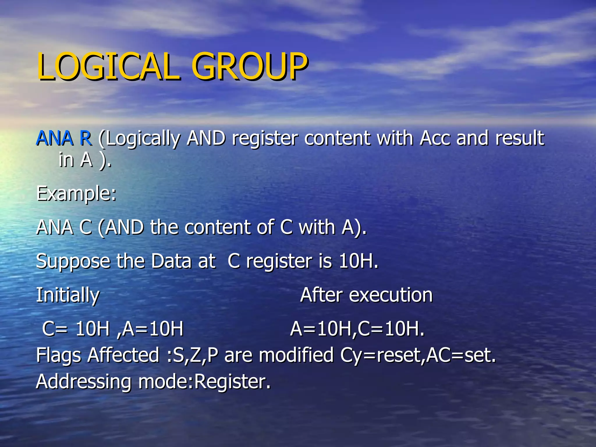LOGICAL GROUP ANA R  (Logically AND register content with Acc and result in A ). Example: ANA C (AND the content of C with A). Suppose the Data at  C register is 10H. Initially  After execution C= 10H ,A=10H  A=10H,C=10H. Flags Affected :S,Z,P are modified Cy=reset,AC=set. Addressing mode:Register. 