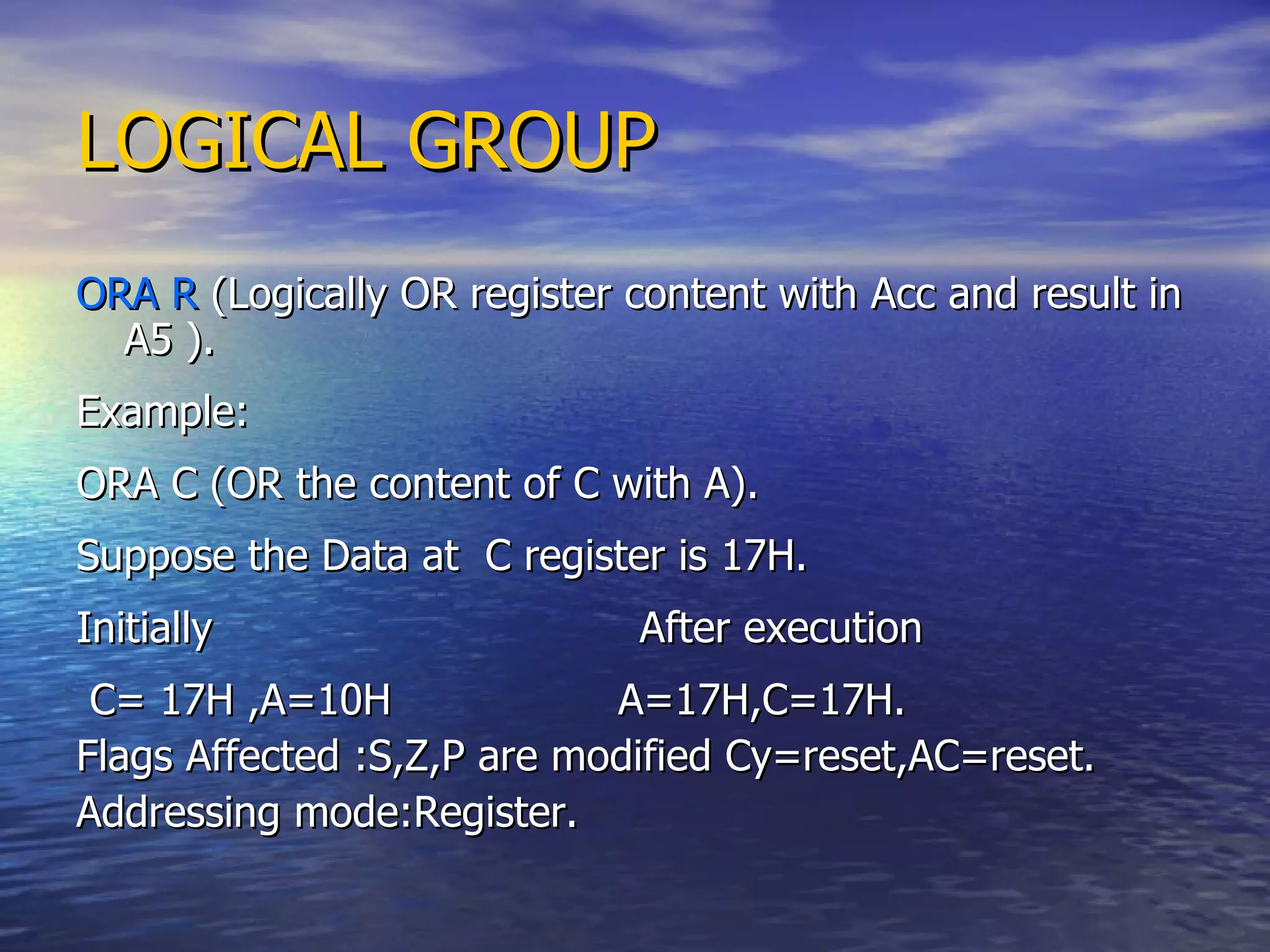 LOGICAL GROUP ORA R  (Logically OR register content with Acc and result in A5 ). Example: ORA C (OR the content of C with A). Suppose the Data at  C register is 17H. Initially  After execution C= 17H ,A=10H  A=17H,C=17H. Flags Affected :S,Z,P are modified Cy=reset,AC=reset. Addressing mode:Register. 
