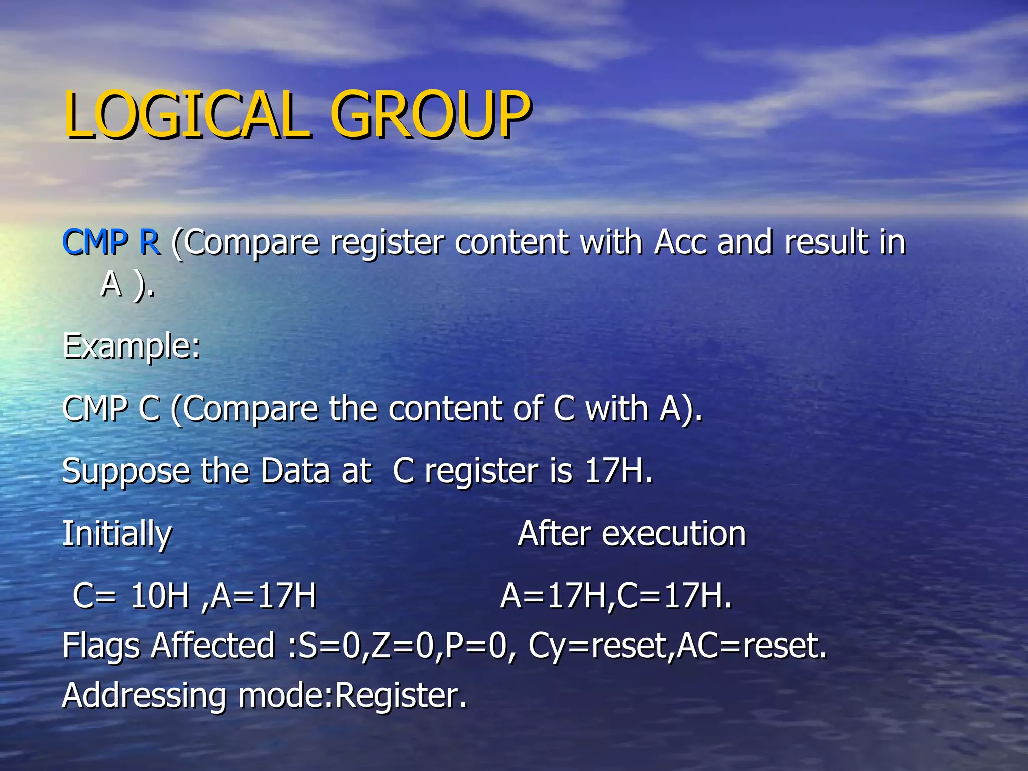 LOGICAL GROUP CMP R  (Compare register content with Acc and result in A ). Example: CMP C (Compare the content of C with A). Suppose the Data at  C register is 17H. Initially  After execution C= 10H ,A=17H  A=17H,C=17H. Flags Affected :S=0,Z=0,P=0, Cy=reset,AC=reset. Addressing mode:Register. 