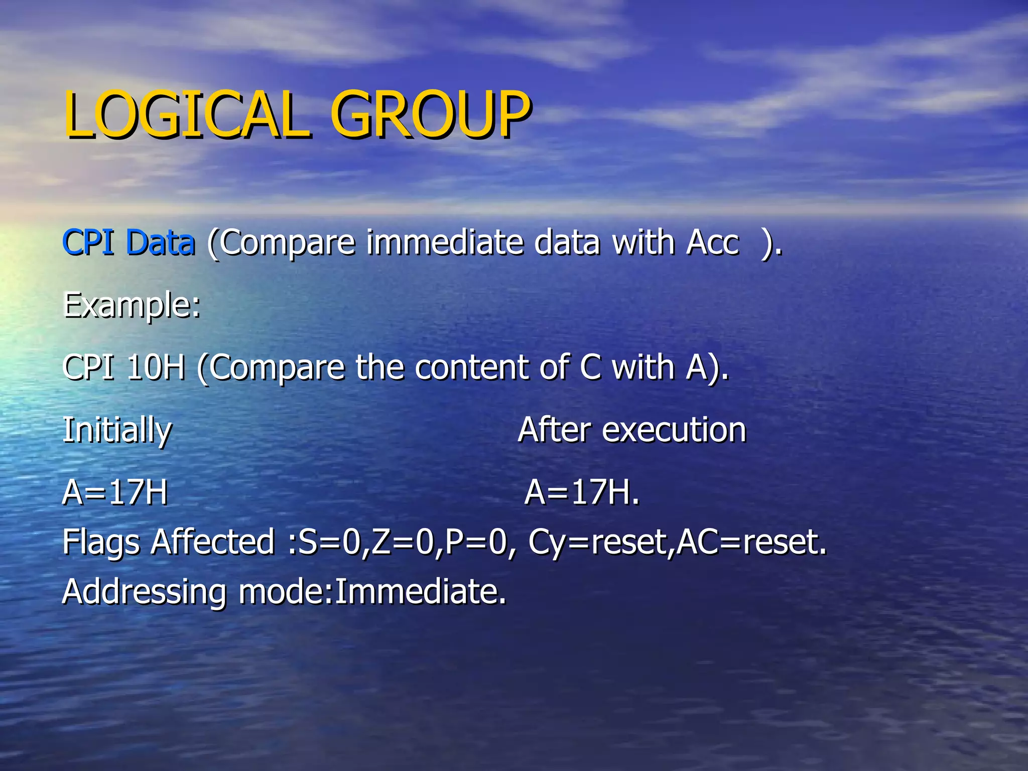 LOGICAL GROUP CPI Data  (Compare immediate data with Acc  ). Example: CPI 10H (Compare the content of C with A). Initially  After execution A=17H  A=17H. Flags Affected :S=0,Z=0,P=0, Cy=reset,AC=reset. Addressing mode:Immediate. 