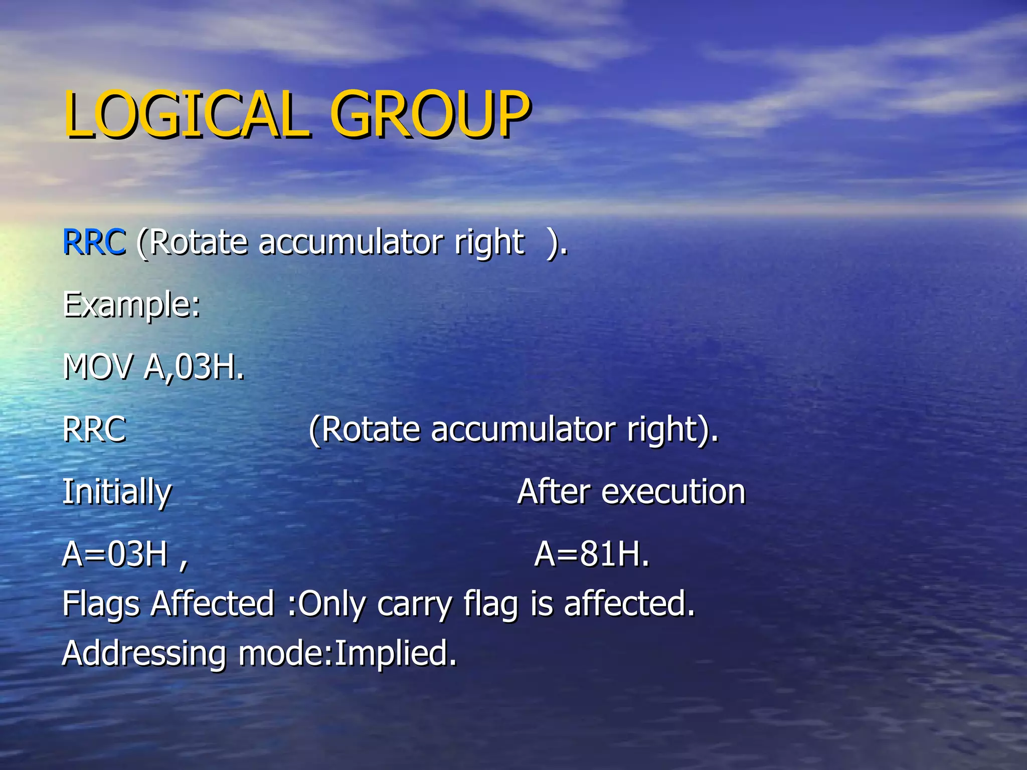 LOGICAL GROUP RRC  (Rotate accumulator right  ). Example: MOV A,03H. RRC  (Rotate accumulator right). Initially  After execution A=03H ,  A=81H. Flags Affected :Only carry flag is affected. Addressing mode:Implied. 