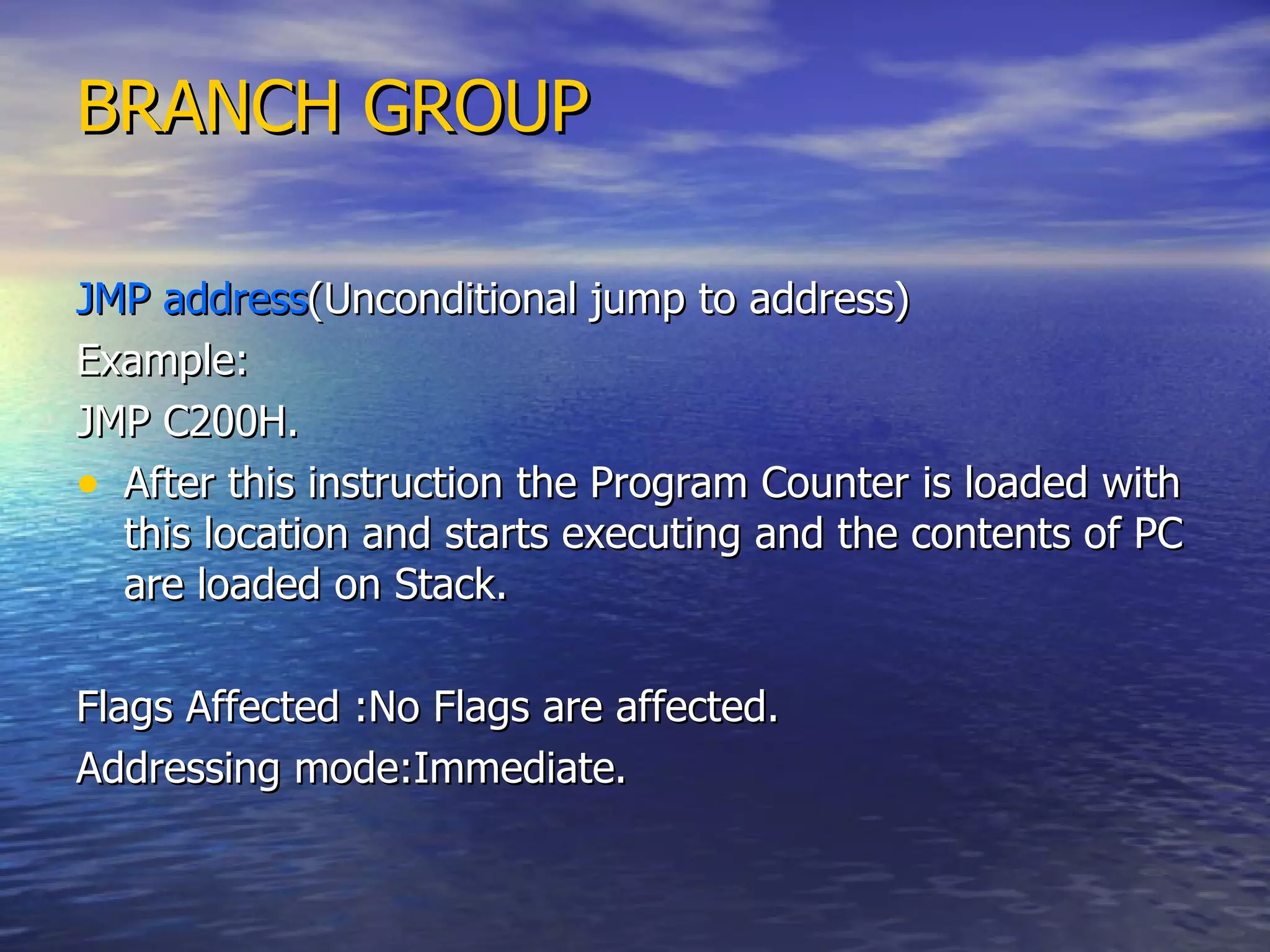 BRANCH GROUP   JMP address (Unconditional jump to address) Example: JMP C200H. After this instruction the Program Counter is loaded with this location and starts executing and the contents of PC are loaded on Stack. Flags Affected :No Flags are affected. Addressing mode:Immediate. 