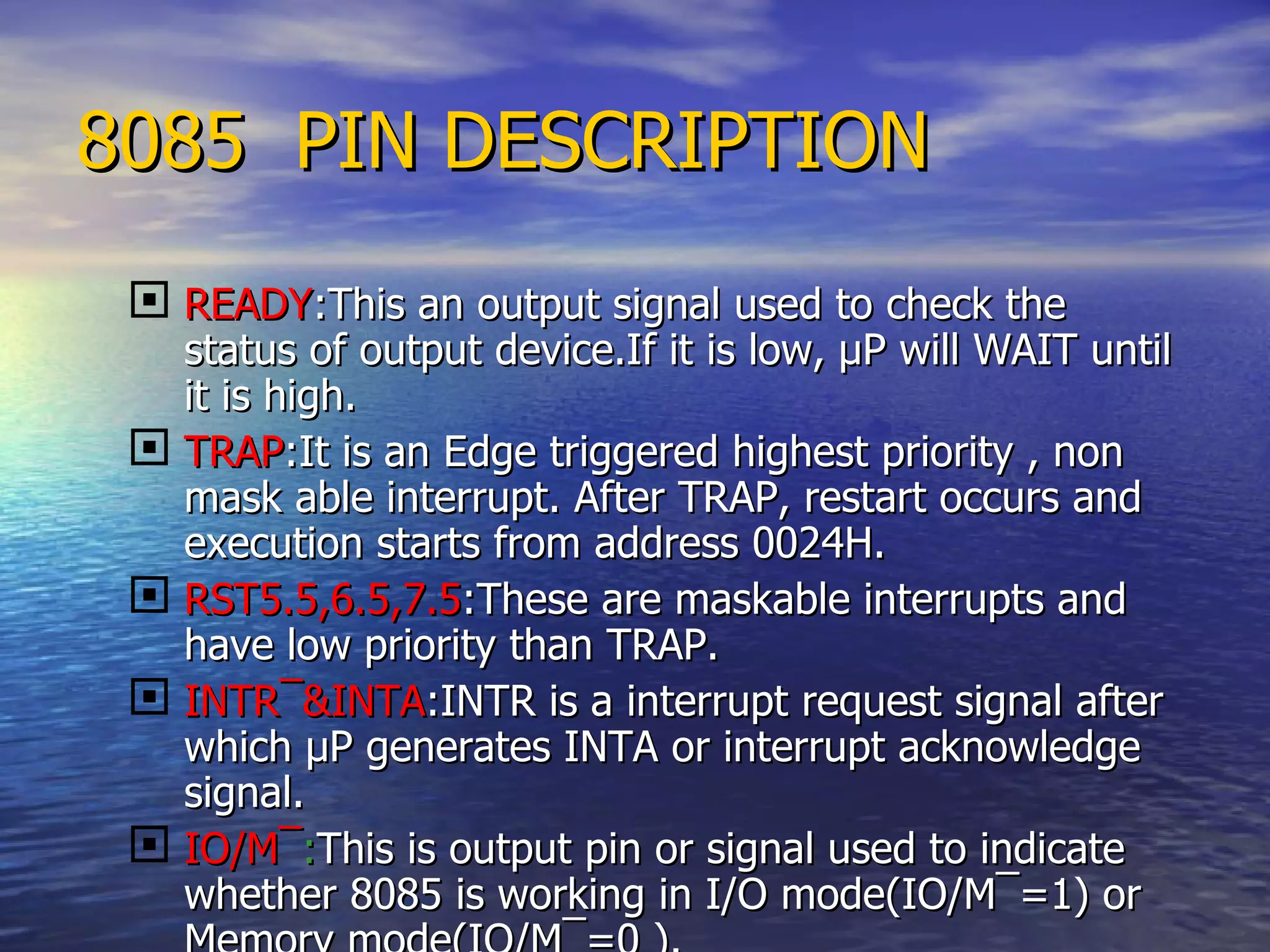8085  PIN DESCRIPTION READY :This an output signal used to check the status of output device.If it is low,  µ P will WAIT until it is high. TRAP :It is an Edge triggered highest priority , non mask able interrupt. After TRAP, restart occurs and execution starts from address 0024H.  RST5.5,6.5,7.5 :These are maskable interrupts and have low priority than TRAP. INTR ¯&INTA :INTR is a interrupt request signal after which µP generates INTA or interrupt acknowledge  signal. IO/M ¯ : This is output pin or signal used to indicate whether 8085 is working in I/O mode(IO/M¯=1) or Memory mode(IO/M¯=0 ). 