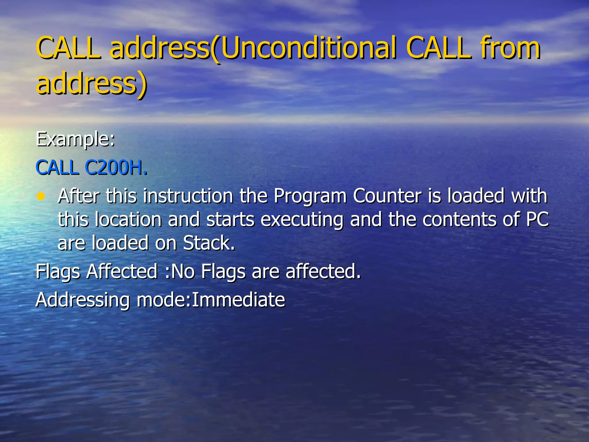 CALL address(Unconditional CALL from address) Example: CALL C200H. After this instruction the Program Counter is loaded with this location and starts executing and the contents of PC are loaded on Stack. Flags Affected :No Flags are affected. Addressing mode:Immediate 