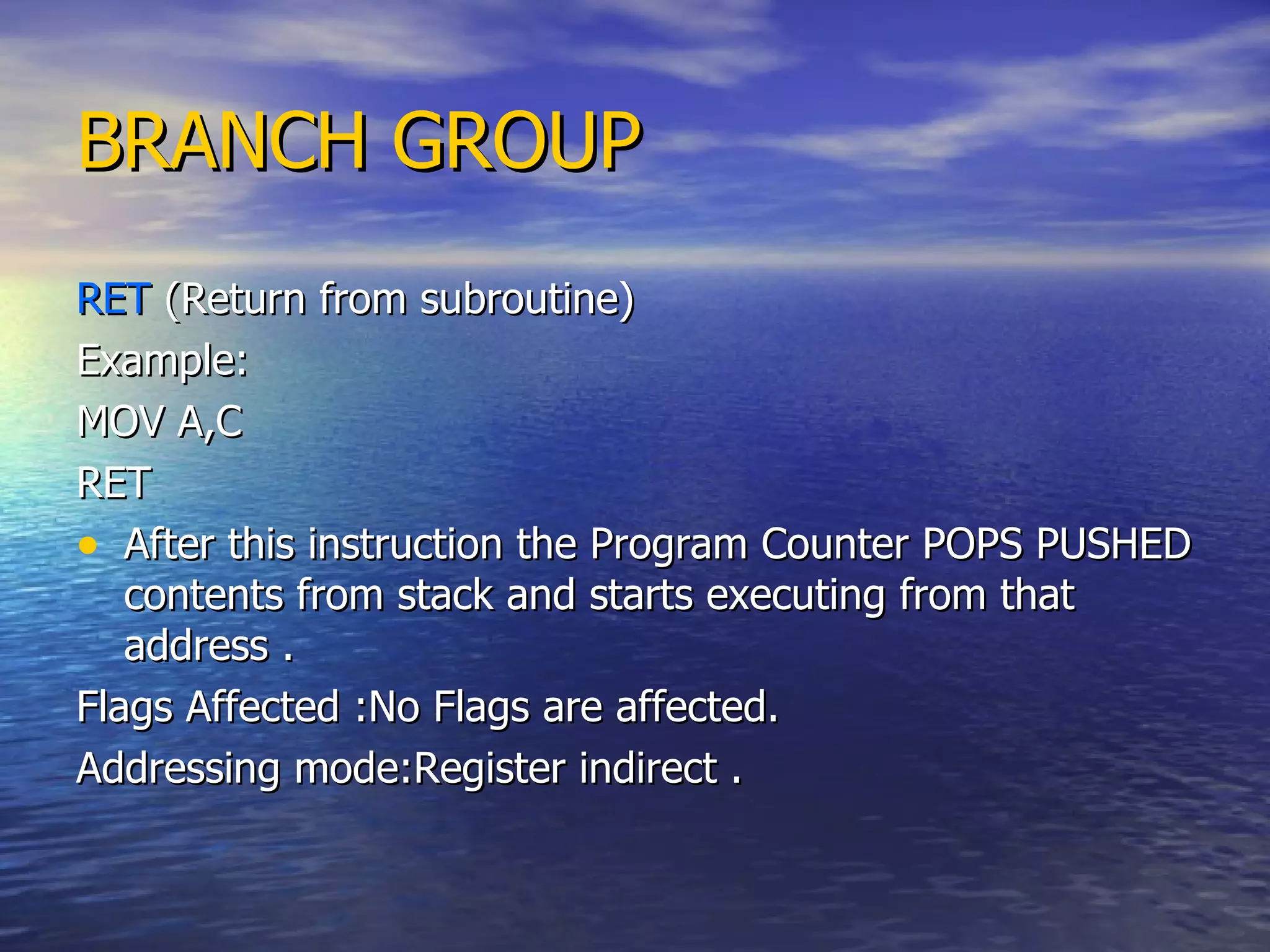 BRANCH GROUP RET  (Return from subroutine) Example: MOV A,C RET After this instruction the Program Counter POPS PUSHED contents from stack and starts executing from that address . Flags Affected :No Flags are affected. Addressing mode:Register indirect .  