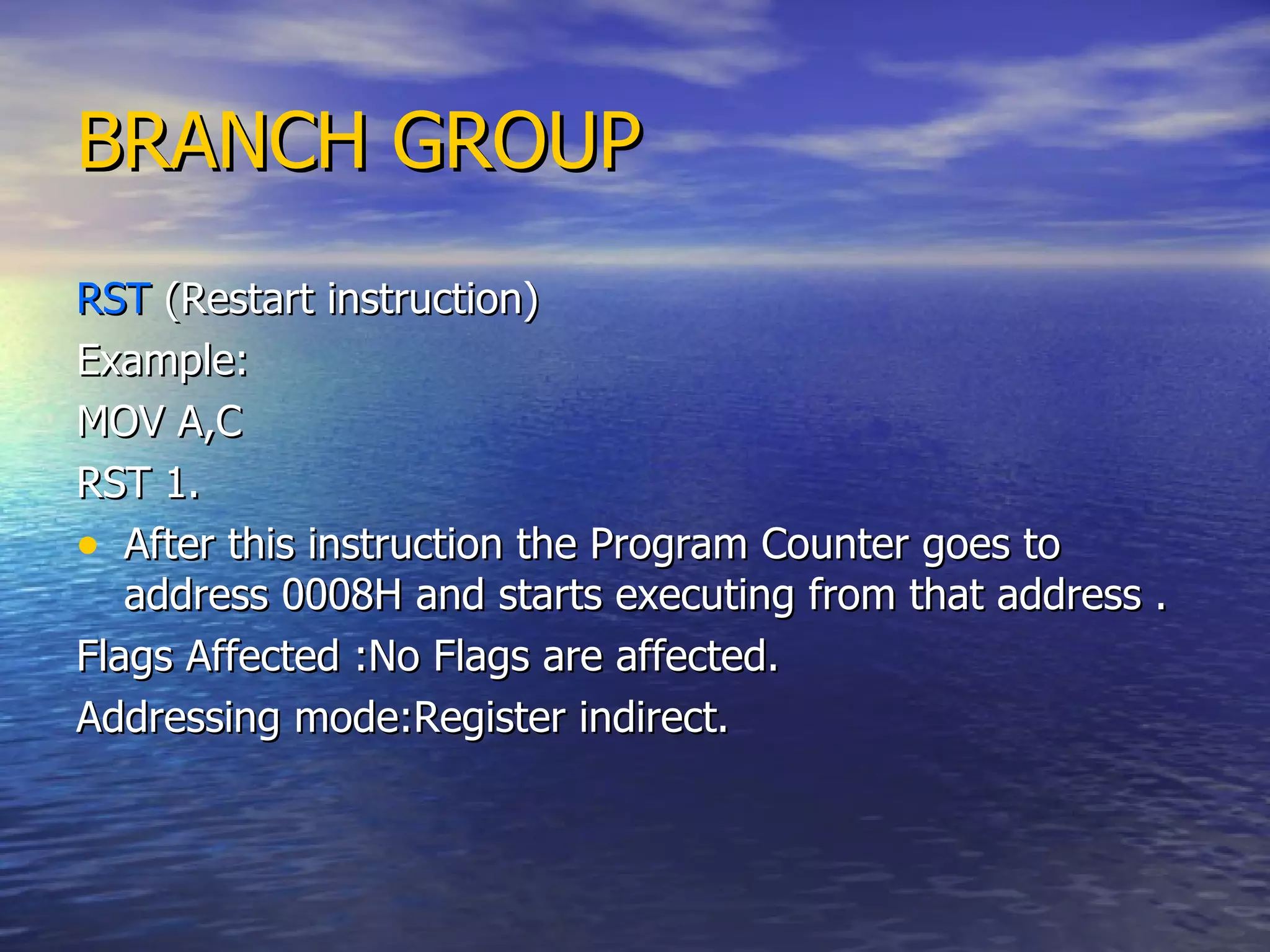 BRANCH GROUP RST  (Restart instruction) Example: MOV A,C RST 1. After this instruction the Program Counter goes to address 0008H and starts executing from that address . Flags Affected :No Flags are affected. Addressing mode:Register indirect. 