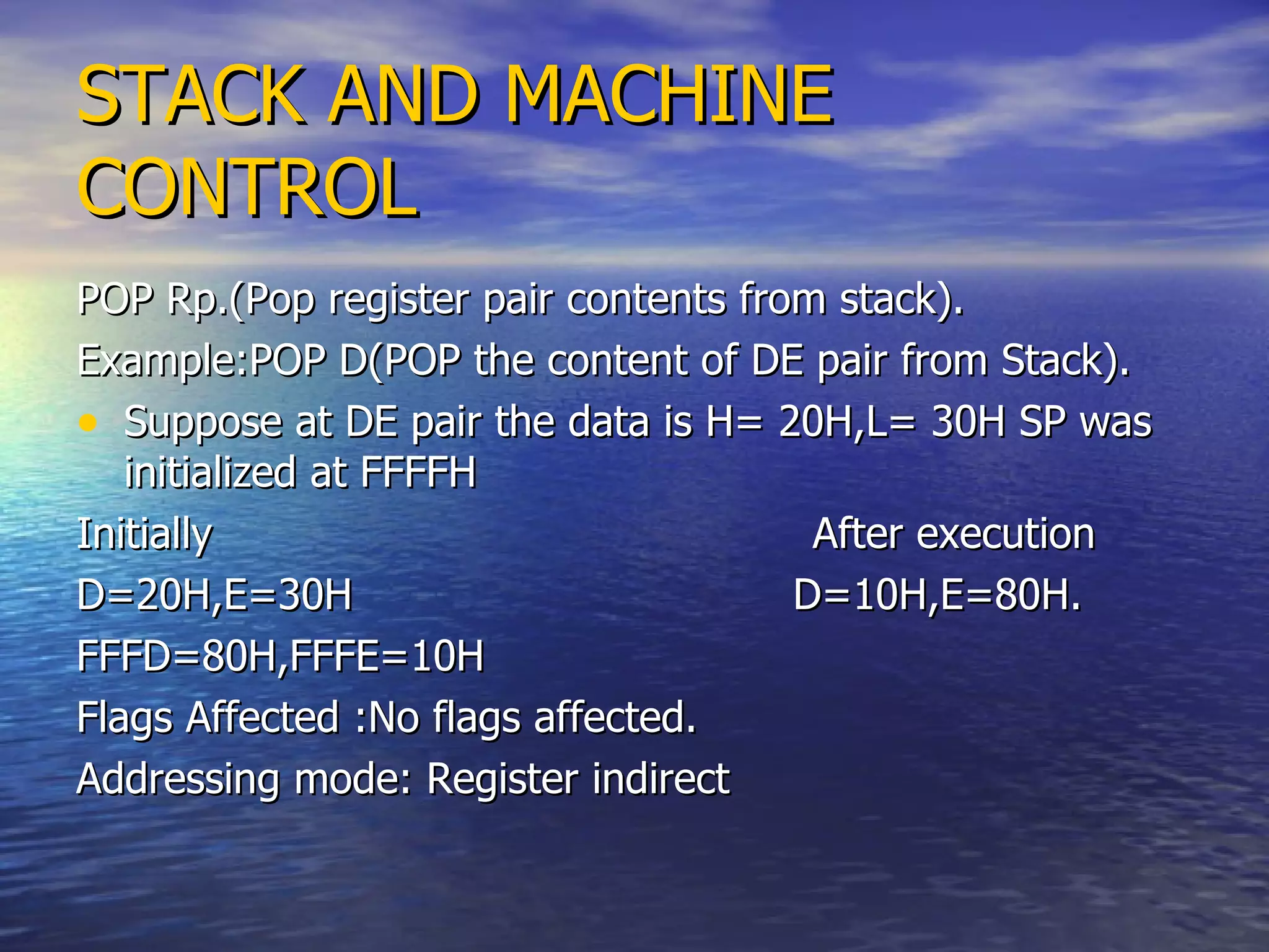 STACK AND MACHINE CONTROL POP Rp.(Pop register pair contents from stack). Example:POP D(POP the content of DE pair from Stack). Suppose at DE pair the data is H= 20H,L= 30H SP was initialized at FFFFH Initially  After execution D=20H,E=30H  D=10H,E=80H. FFFD=80H,FFFE=10H  Flags Affected :No flags affected.  Addressing mode: Register indirect 
