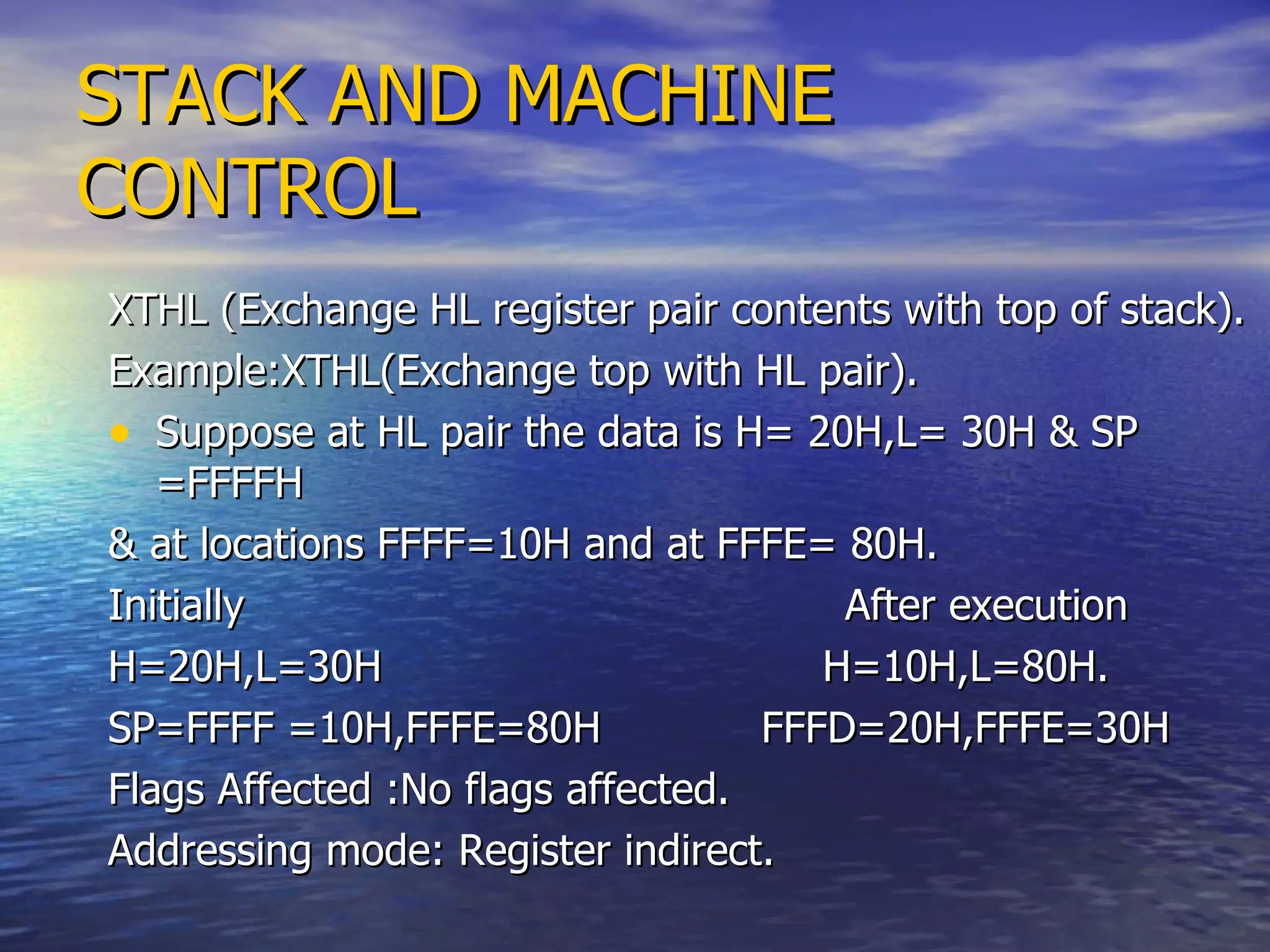 STACK AND MACHINE CONTROL XTHL (Exchange HL register pair contents with top of stack). Example:XTHL(Exchange top with HL pair). Suppose at HL pair the data is H= 20H,L= 30H & SP =FFFFH & at locations FFFF=10H and at FFFE= 80H. Initially  After execution H=20H,L=30H  H=10H,L=80H. SP=FFFF =10H,FFFE=80H  FFFD=20H,FFFE=30H  Flags Affected :No flags affected.  Addressing mode: Register indirect. 