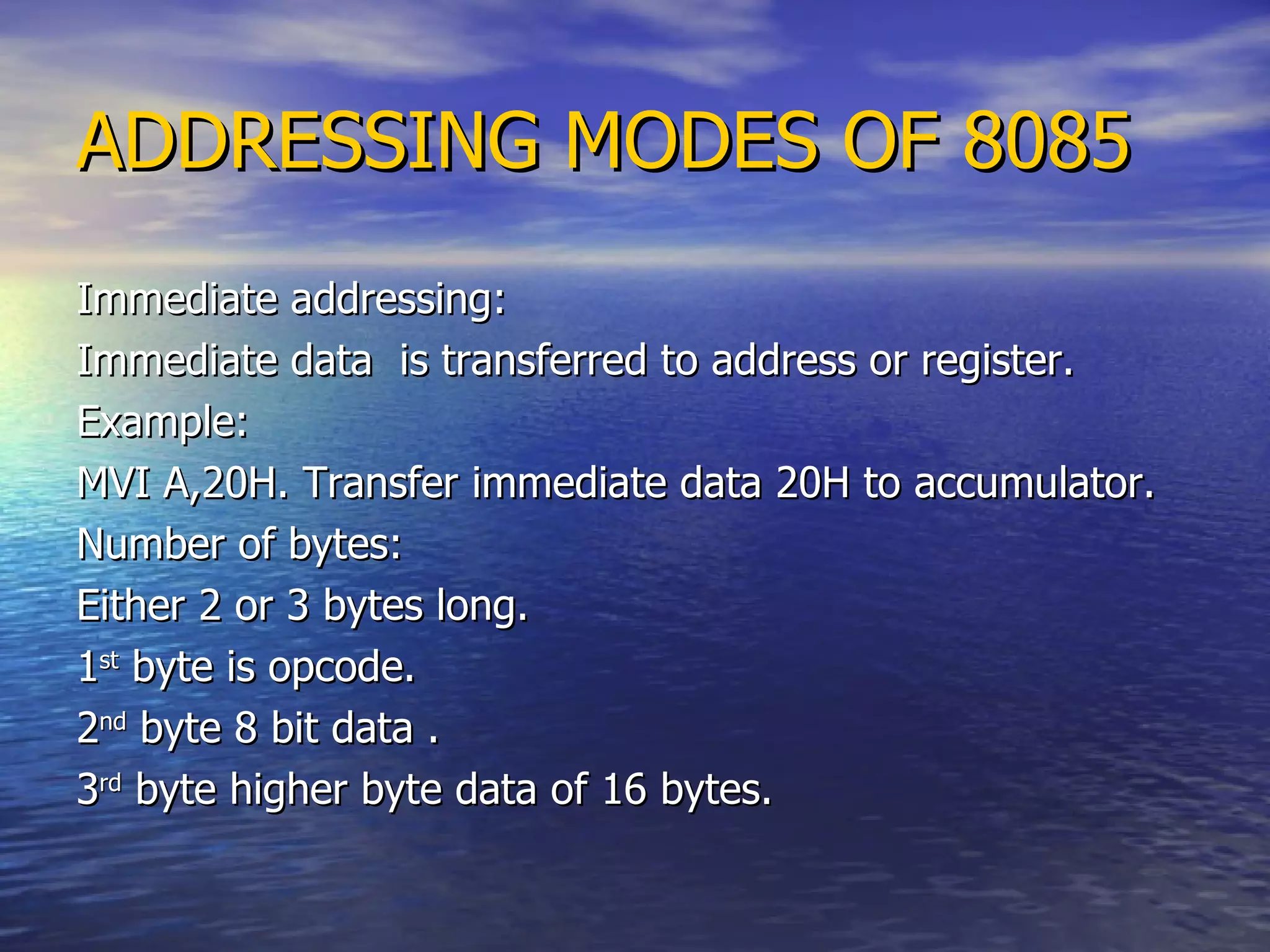 ADDRESSING MODES OF 8085 Immediate addressing: Immediate data  is transferred to address or register. Example: MVI A,20H. Transfer immediate data 20H to accumulator.  Number of bytes: Either 2 or 3 bytes long. 1 st  byte is opcode. 2 nd  byte 8 bit data . 3 rd  byte higher byte data of 16 bytes. 