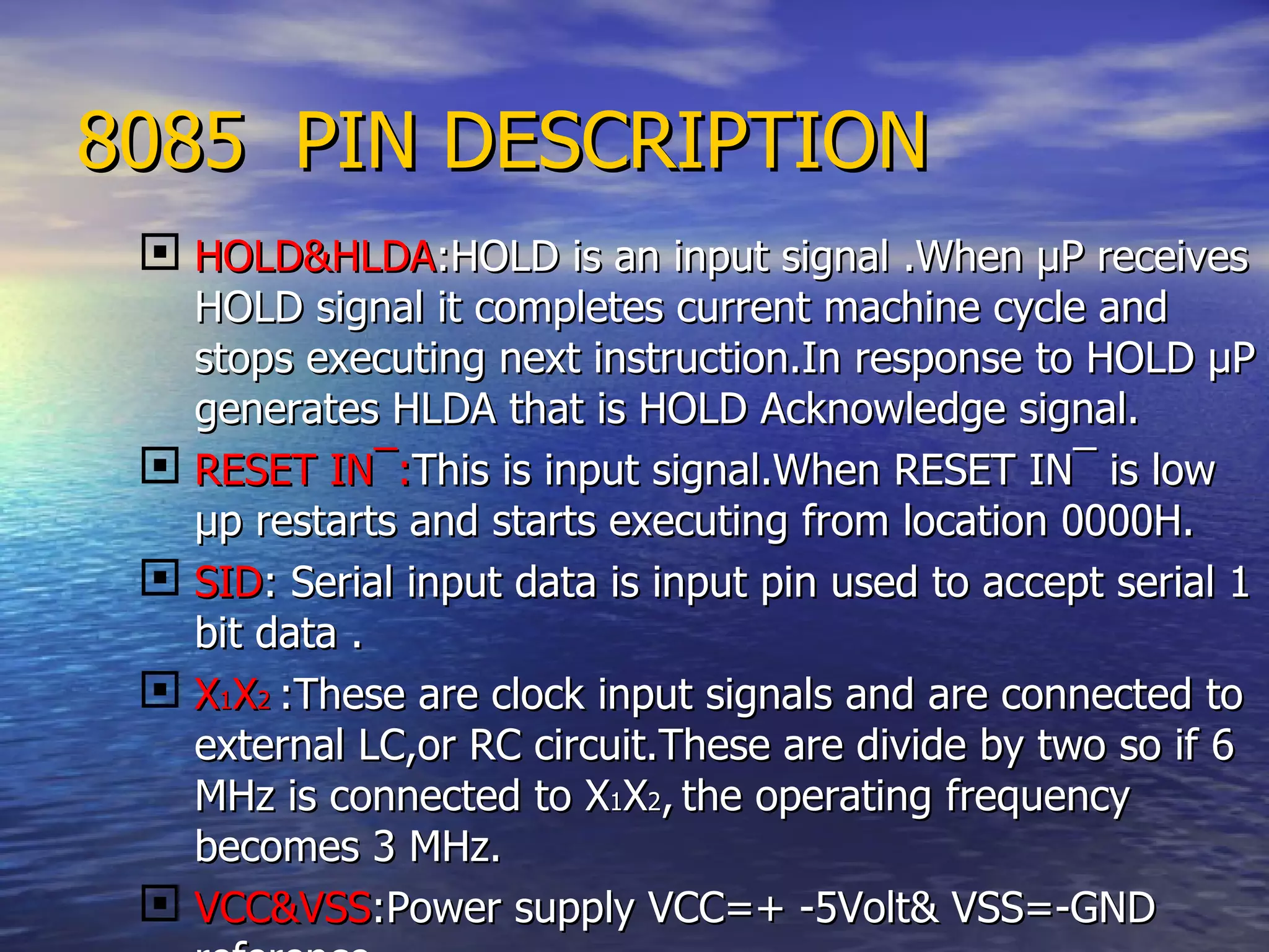 8085  PIN DESCRIPTION HOLD&HLDA :HOLD is an input signal .When  µ P receives HOLD signal it completes current machine cycle and stops executing next instruction.In response to HOLD  µ P generates HLDA that is HOLD Acknowledge signal. RESET IN ¯: This is input signal.When  RESET IN ¯ is low µp restarts and starts executing from location 0000H. SID : Serial input data is input pin used to accept serial 1 bit data . X 1 X 2   :These are clock input signals and are connected to external LC,or RC circuit.These are divide by two so if 6 MHz is connected to X 1 X 2 ,   the operating frequency becomes 3 MHz. VCC&VSS :Power supply VCC=+ -5Volt& VSS=-GND reference. 