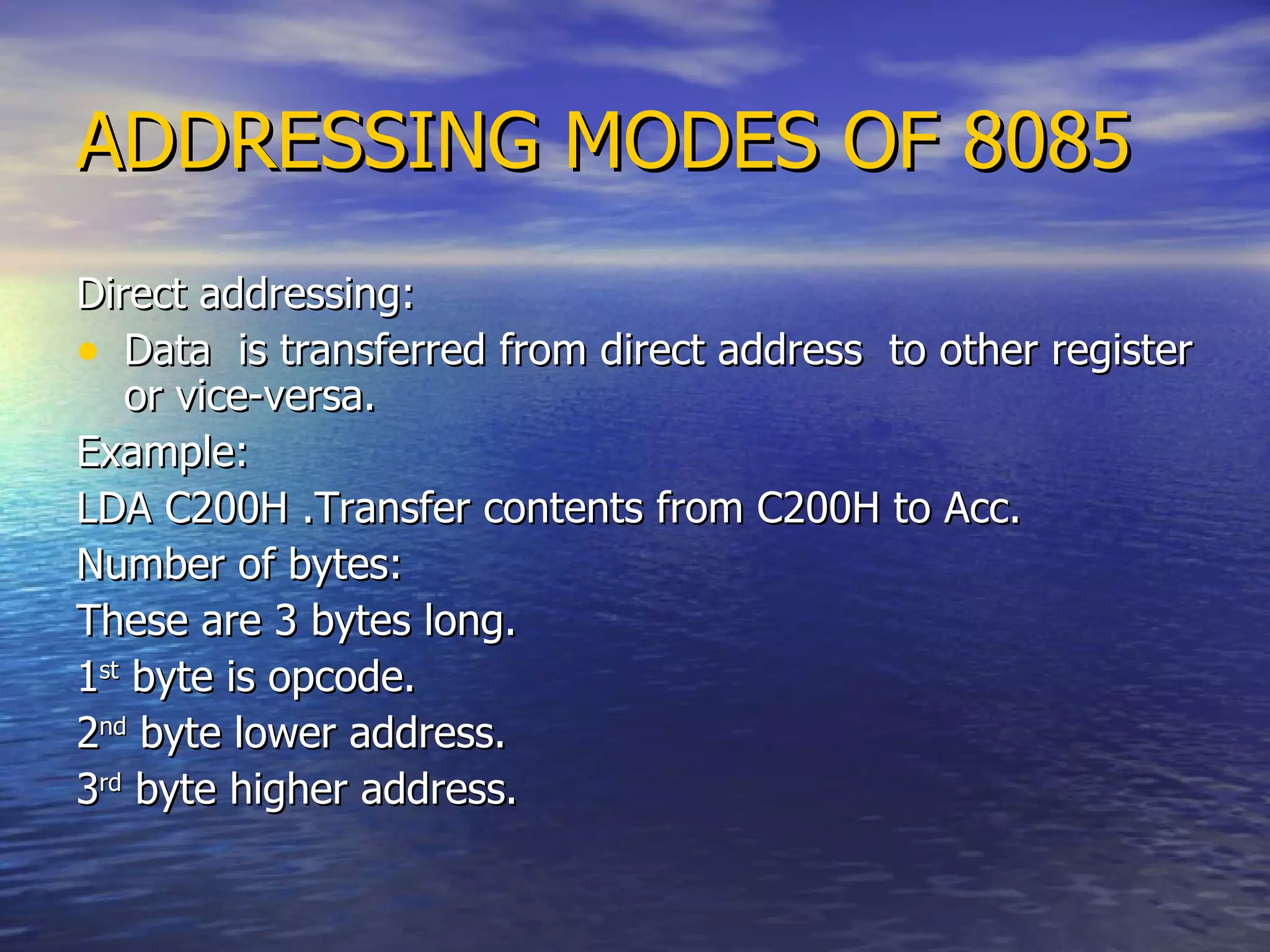 ADDRESSING MODES OF 8085 Direct addressing: Data  is transferred from direct address  to other register or vice-versa. Example: LDA C200H .Transfer contents from C200H to Acc.  Number of bytes: These are 3 bytes long. 1 st  byte is opcode. 2 nd  byte lower address. 3 rd  byte higher address. 