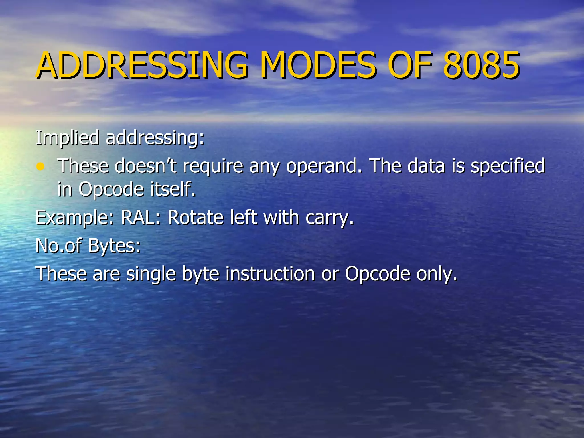 ADDRESSING MODES OF 8085 Implied addressing: These doesn’t require any operand. The data is specified in Opcode itself. Example: RAL: Rotate left with carry. No.of Bytes: These are single byte instruction or Opcode only. 