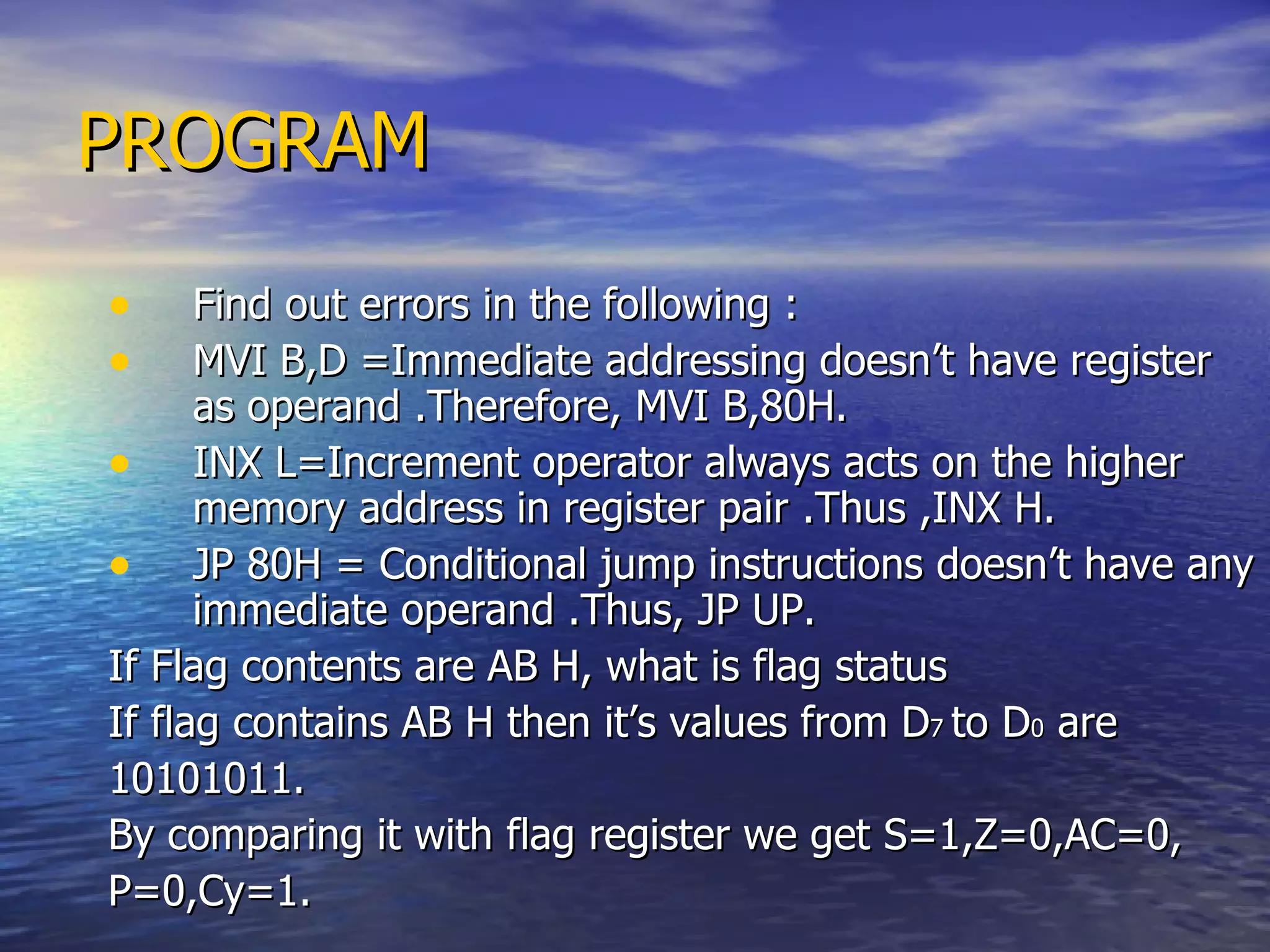 PROGRAM Find out errors in the following : MVI B,D =Immediate addressing doesn’t have register as operand .Therefore, MVI B,80H. INX L=Increment operator always acts on the higher memory address in register pair .Thus ,INX H. JP 80H = Conditional jump instructions doesn’t have any immediate operand .Thus, JP UP.  If Flag contents are AB H, what is flag status  If flag contains AB H then it’s values from D 7  to D 0  are 10101011. By comparing it with flag register we get S=1,Z=0,AC=0, P=0,Cy=1.  