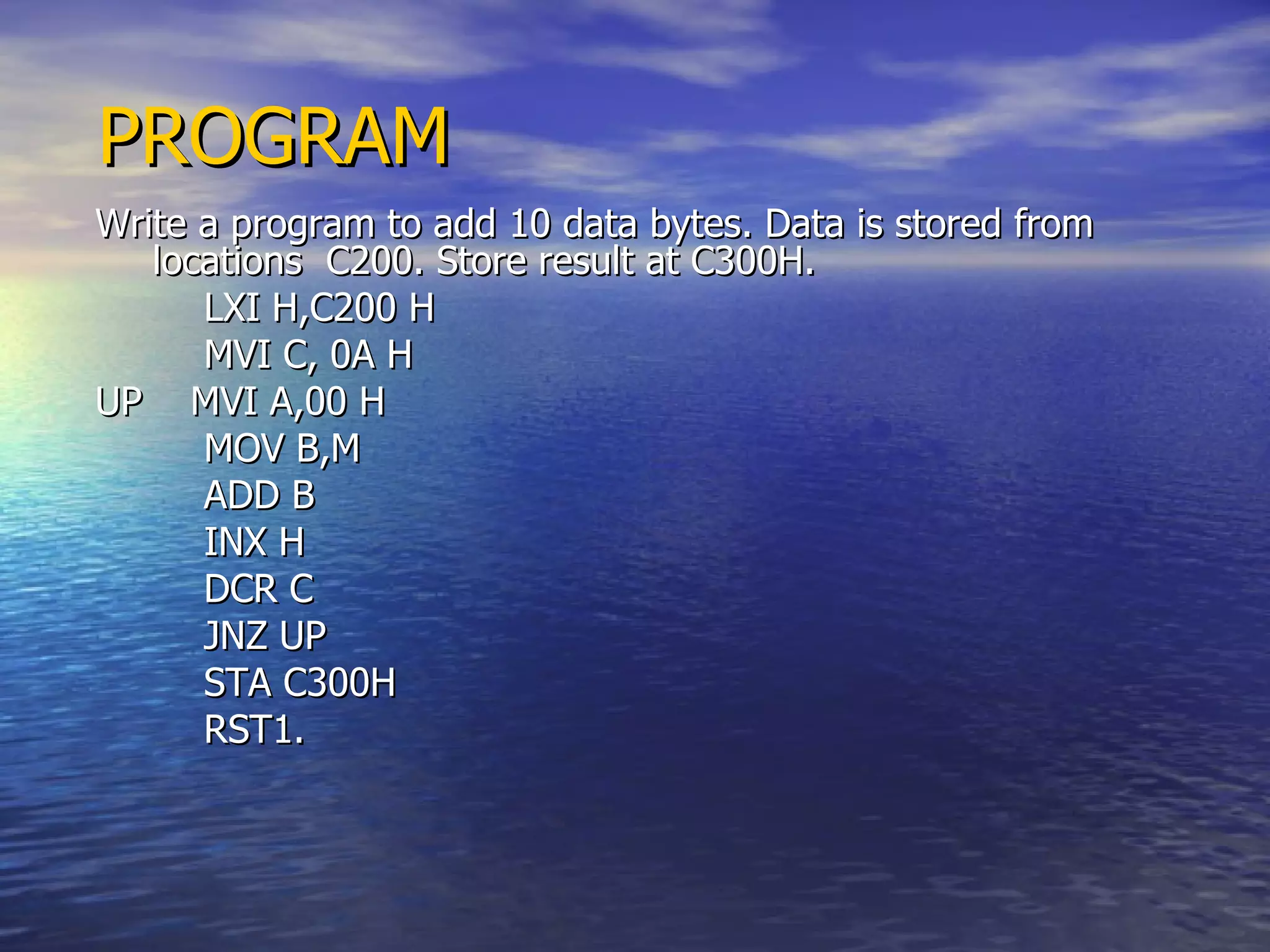 PROGRAM Write a program to add 10 data bytes. Data is stored from locations  C200. Store result at C300H. LXI H,C200 H MVI C, 0A H UP  MVI A,00 H MOV B,M ADD B INX H DCR C JNZ UP STA C300H RST1. 