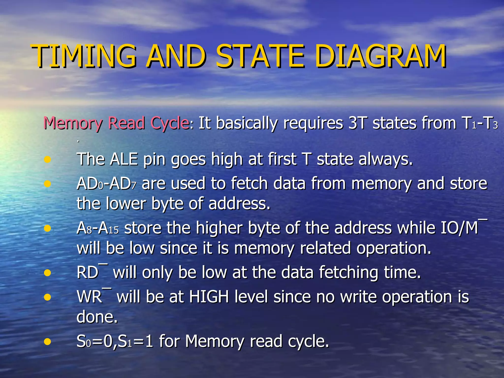 TIMING AND STATE DIAGRAM Memory Read Cycle :  It basically requires 3T states from T 1 -T 3 . The ALE pin goes high at first T state always. AD 0 -AD 7  are used to fetch data from memory and store the lower byte of address. A 8 -A 15  store the higher byte of the address while IO/M ¯  will be low since it is memory related operation. RD ¯  will only be low at the data fetching time. WR ¯  will be at HIGH level since no write operation is done. S 0 =0,S 1 =1 for Memory read cycle. 