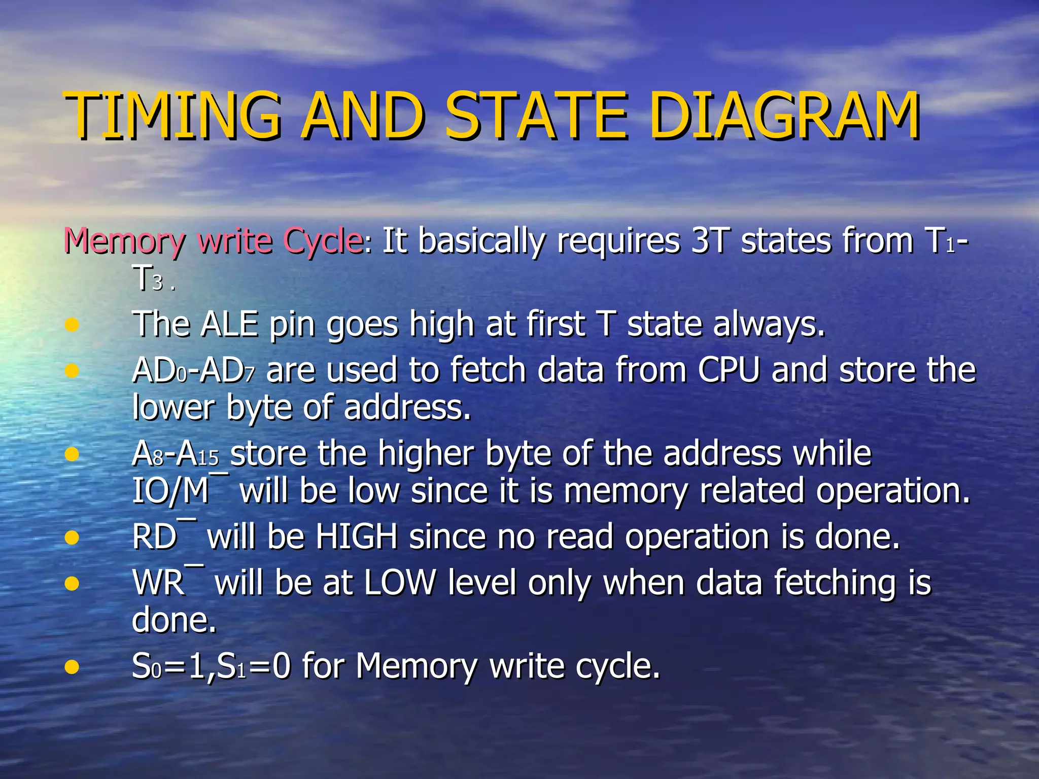 TIMING AND STATE DIAGRAM Memory write Cycle :  It basically requires 3T states from T 1 -T 3 . The ALE pin goes high at first T state always. AD 0 -AD 7  are used to fetch data from CPU and store the lower byte of address. A 8 -A 15  store the higher byte of the address while IO/M ¯  will be low since it is memory related operation. RD ¯  will be HIGH since no read operation is done. WR ¯  will be at LOW level only when data fetching is done. S 0 =1,S 1 =0 for Memory write cycle. 