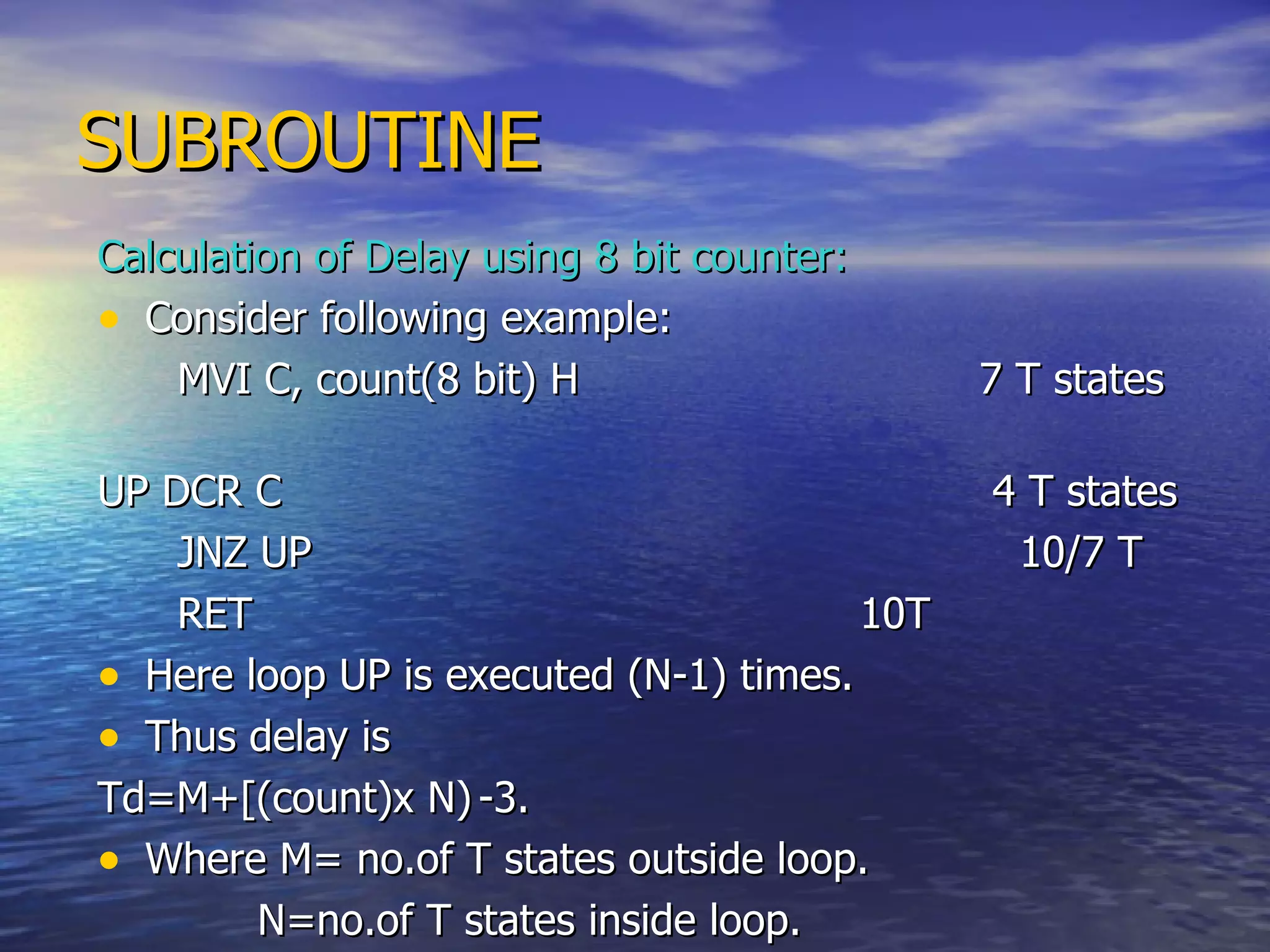 SUBROUTINE Calculation of Delay using 8 bit counter: Consider following example: MVI C, count(8 bit) H  7 T states UP DCR C   4 T states JNZ UP  10/7 T  RET   10T Here loop UP is executed (N-1) times. Thus delay is  Td=M+[(count)x N) -3. Where M= no.of T states outside loop. N=no.of T states inside loop. 