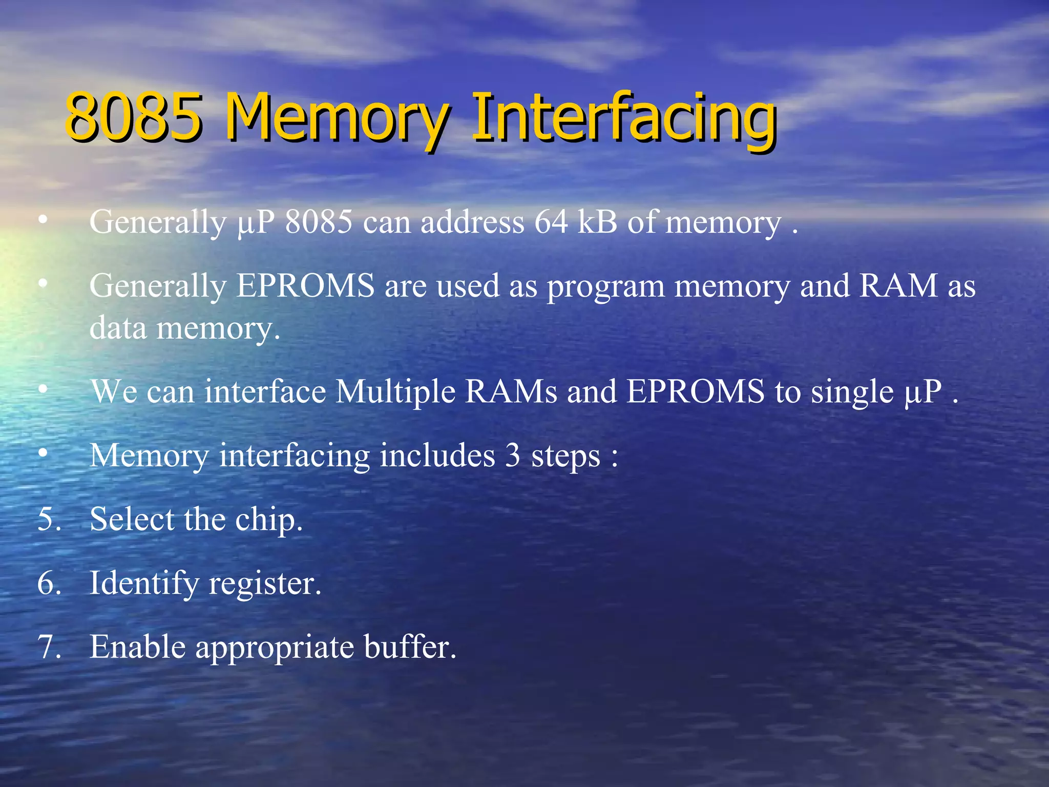8085 Memory Interfacing Generally  µ P 8085 can address 64 kB of memory . Generally EPROMS are used as program memory and RAM as data memory. We can interface Multiple RAMs and EPROMS to single  µ P . Memory interfacing includes 3 steps : Select the chip. Identify register. Enable appropriate buffer. 