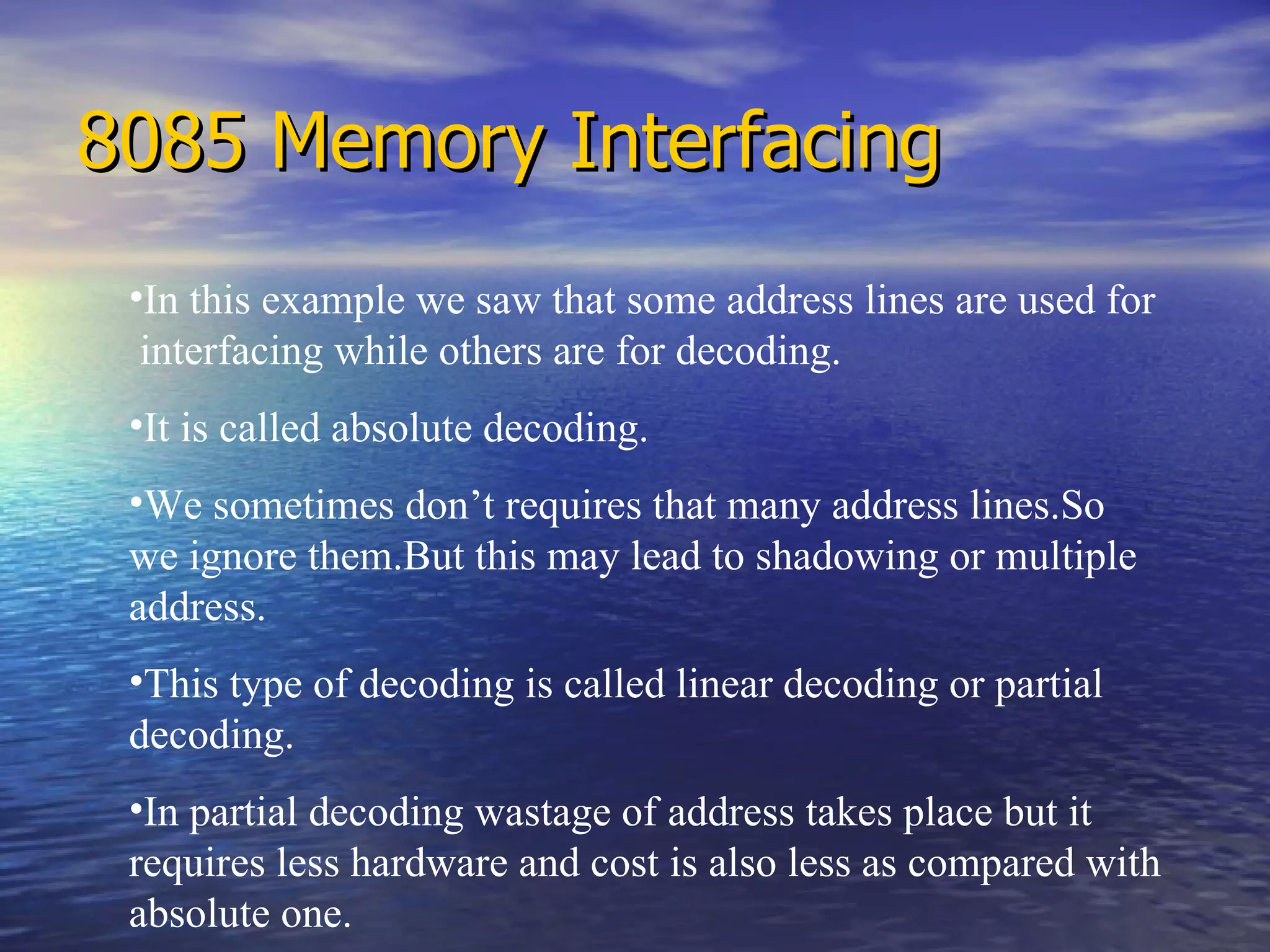 8085 Memory Interfacing In this example we saw that some address lines are used for  interfacing while others are for decoding. It is called absolute decoding. We sometimes don’t requires that many address lines.So  we ignore them.But this may lead to shadowing or multiple address. This type of decoding is called linear decoding or partial decoding.  In partial decoding wastage of address takes place but it requires less hardware and cost is also less as compared with absolute one. 
