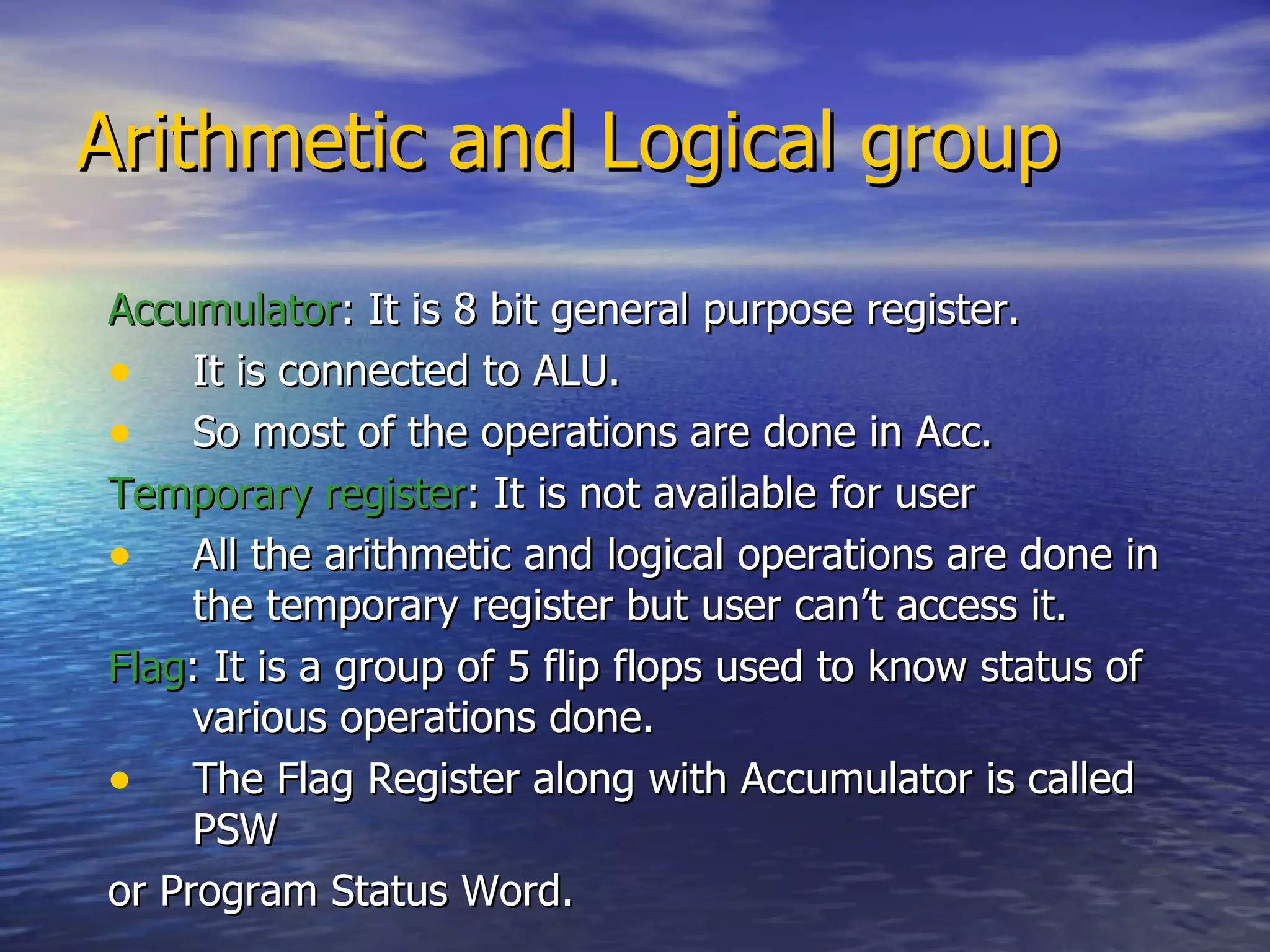 Arithmetic and Logical group  Accumulator : It is 8 bit general purpose register. It is connected to ALU.  So most of the operations are done in Acc. Temporary register : It is not available for user All the arithmetic and logical operations are done in the temporary register but user can’t access it. Flag : It is a group of 5 flip flops used to know status of various operations done. The Flag Register along with Accumulator is called PSW or Program Status Word. 