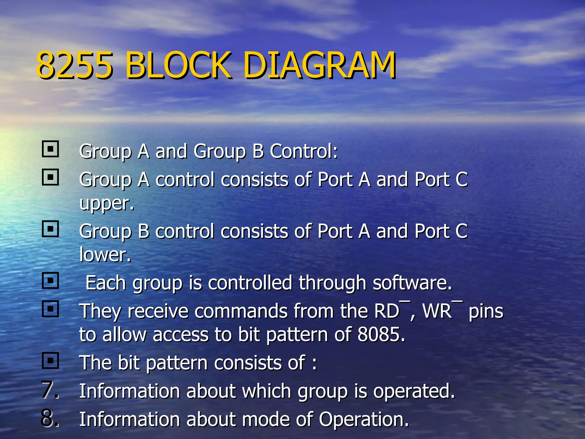 8255 BLOCK DIAGRAM Group A and Group B Control: Group A control consists of Port A and Port C upper. Group B control consists of Port A and Port C lower. Each group is controlled through software. They receive commands from the RD ¯ , WR ¯  pins to allow access to bit pattern of 8085. The bit pattern consists of : Information about which group is operated. Information about mode of Operation. 