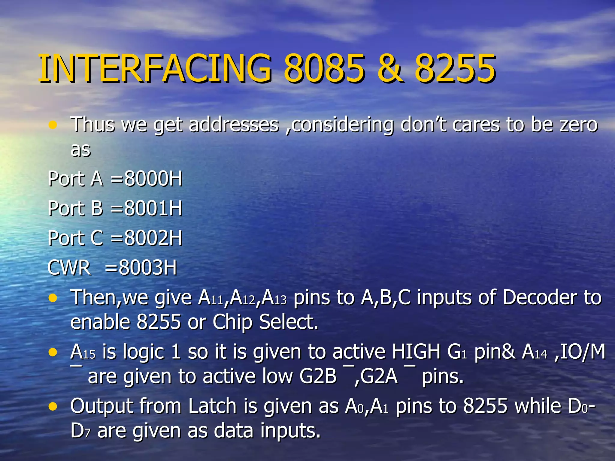 INTERFACING 8085 & 8255 Thus we get addresses ,considering don’t cares to be zero as Port A =8000H Port B =8001H Port C =8002H CWR  =8003H Then,we give A 11 ,A 12 ,A 13  pins to A,B,C inputs of Decoder to enable 8255 or Chip Select. A 15  is logic 1 so it is given to active HIGH G 1  pin& A 14  ,IO/M  ¯  are given to active low G2B  ¯ ,G2A  ¯  pins. Output from Latch is given as A 0 ,A 1  pins to 8255 while D 0 -D 7  are given as data inputs. 
