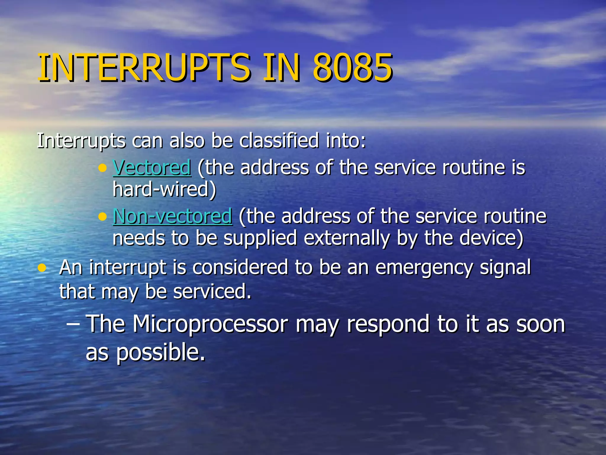 INTERRUPTS IN 8085 Interrupts can also be classified into: Vectored  (the address of the service routine is hard-wired) Non-vectored  (the address of the service routine needs to be supplied externally by the device) An interrupt is considered to be an emergency signal that may be serviced. The Microprocessor may respond to it as soon as possible. 