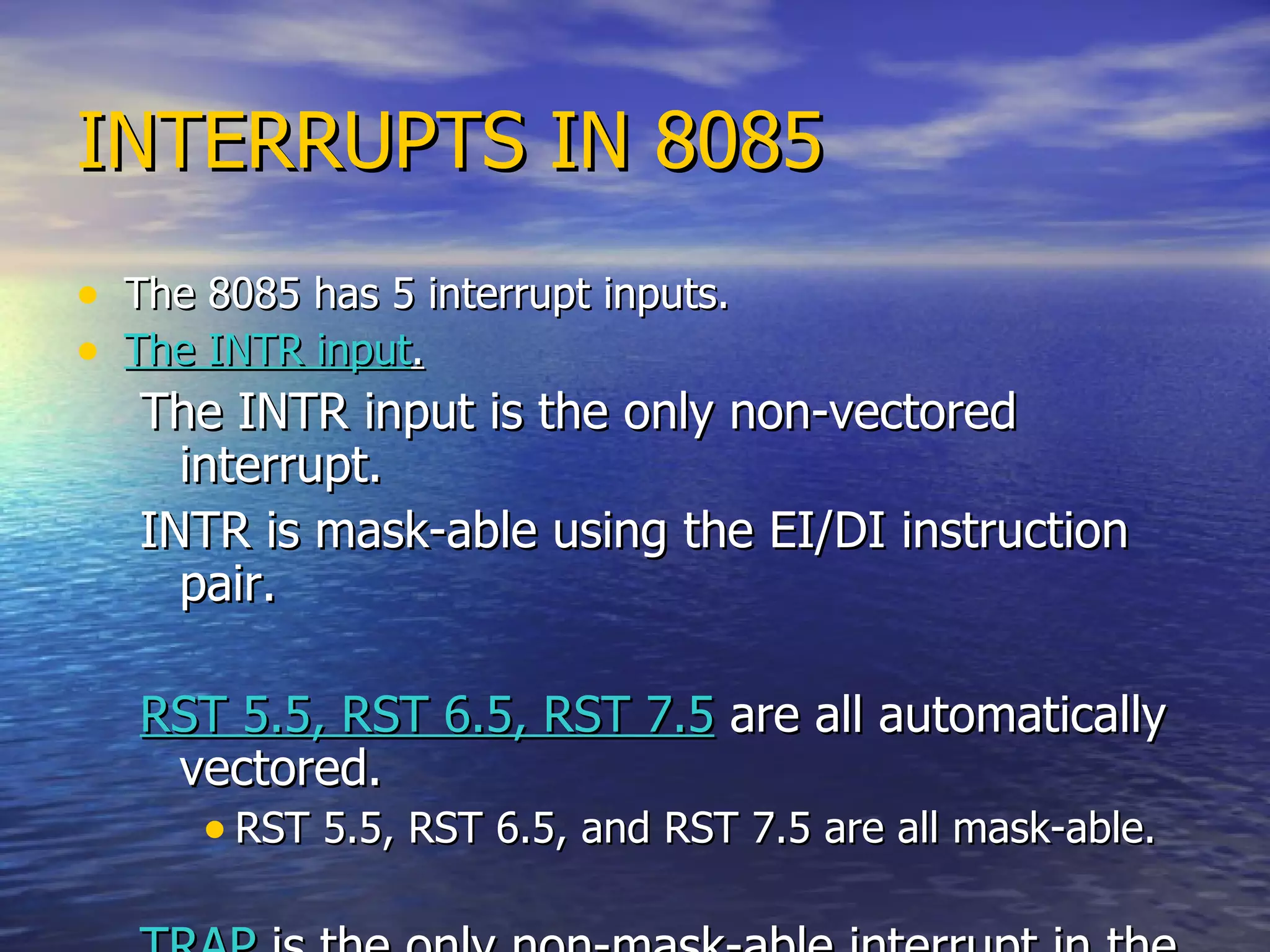 INTERRUPTS IN 8085 The 8085 has 5 interrupt inputs. The INTR input . The INTR input is the only non-vectored interrupt. INTR is mask-able using the EI/DI instruction pair. RST 5.5, RST 6.5, RST 7.5  are all automatically vectored. RST 5.5, RST 6.5, and RST 7.5 are all mask-able. TRAP  is the only non-mask-able interrupt in the 8085 TRAP is also automatically vectored. 
