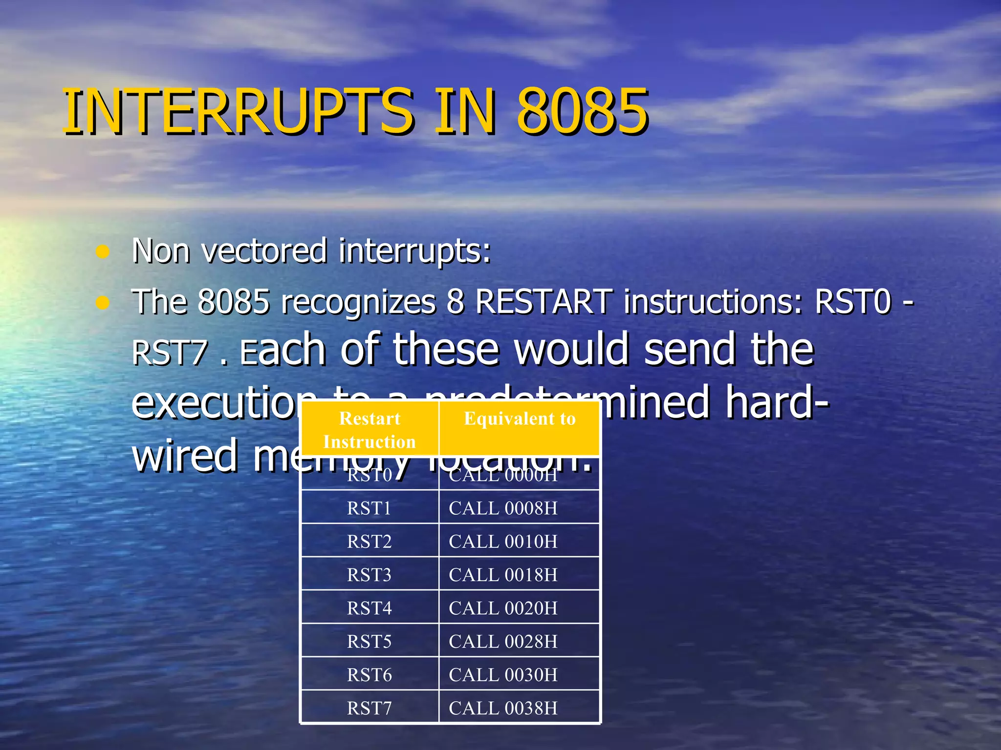 INTERRUPTS IN 8085 Non vectored interrupts: The 8085 recognizes 8 RESTART instructions: RST0 - RST7 . E ach of these would send the execution to a predetermined hard-wired memory location: Restart Instruction Equivalent to RST0 CALL 0000H RST1 CALL 0008H RST2 CALL 0010H RST3 CALL 0018H RST4 CALL 0020H RST5 CALL 0028H RST6 CALL 0030H RST7 CALL 0038H 
