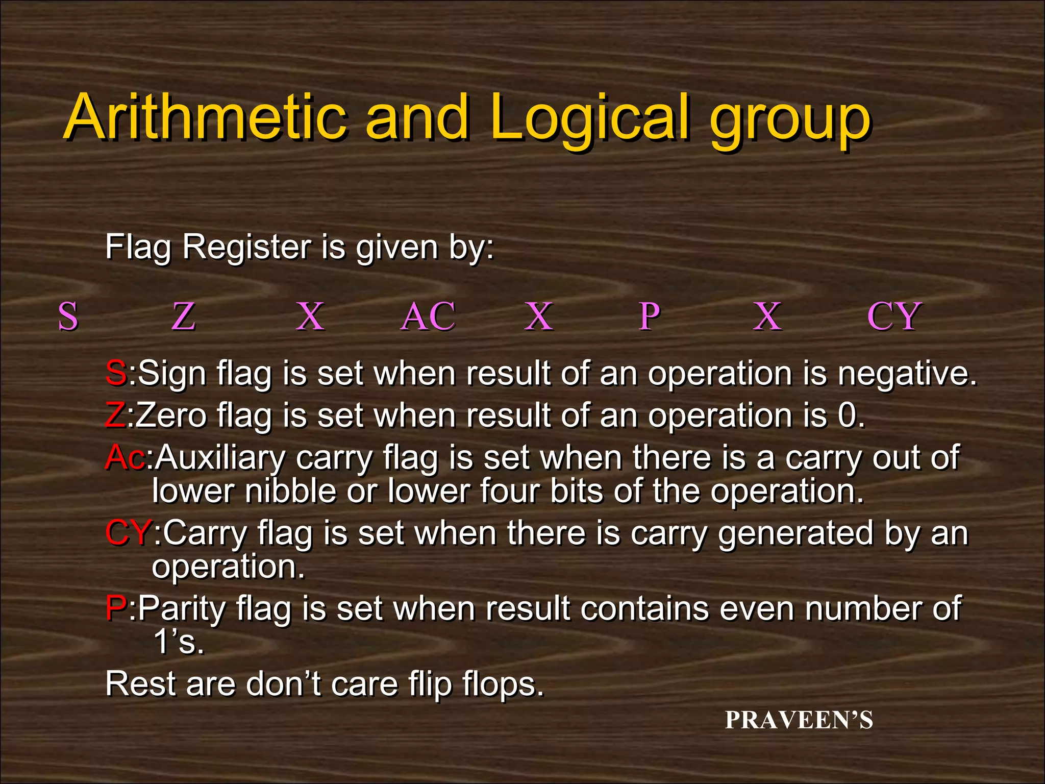 Arithmetic and Logical group
    Flag Register is given by:

S       Z       X      AC        X     P       X       CY
    S:Sign flag is set when result of an operation is negative.
    Z:Zero flag is set when result of an operation is 0.
    Ac:Auxiliary carry flag is set when there is a carry out of
       lower nibble or lower four bits of the operation.
    CY:Carry flag is set when there is carry generated by an
       operation.
    P:Parity flag is set when result contains even number of
       1’s.
    Rest are don’t care flip flops.
                                             PRAVEEN’S
 