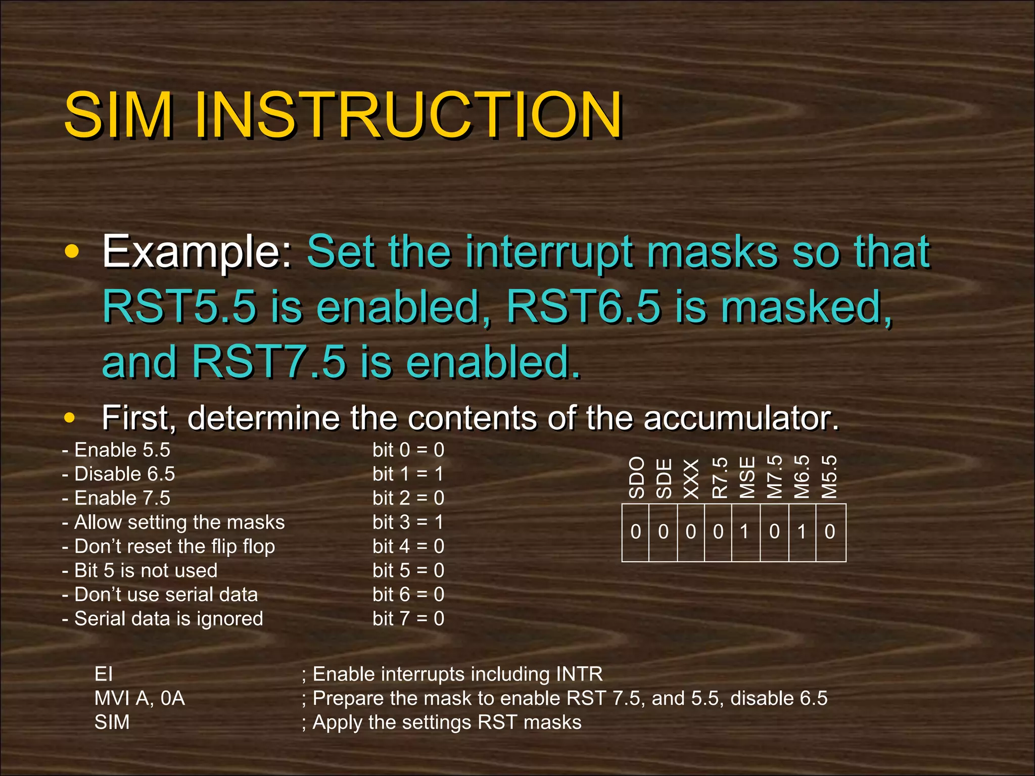 SIM INSTRUCTION

• Example: Set the interrupt masks so that
    RST5.5 is enabled, RST6.5 is masked,
    and RST7.5 is enabled.
• First, determine the contents of the accumulator.
- Enable 5.5                         bit 0 = 0




                                                                 M6.5
                                                                 M7.5

                                                                 M5.5
                                                                 MSE
                                                                 SDO



                                                                 R7.5
                                                                 SDE
                                                                 XXX
- Disable 6.5                        bit 1 = 1
- Enable 7.5                         bit 2 = 0
- Allow setting the masks            bit 3 = 1                    0 0 0 0 1 0 1 0
- Don’t reset the flip flop          bit 4 = 0
- Bit 5 is not used                  bit 5 = 0
- Don’t use serial data              bit 6 = 0
- Serial data is ignored             bit 7 = 0

   EI                         ; Enable interrupts including INTR
   MVI A, 0A                  ; Prepare the mask to enable RST 7.5, and 5.5, disable 6.5
   SIM                        ; Apply the settings RST masks
 
