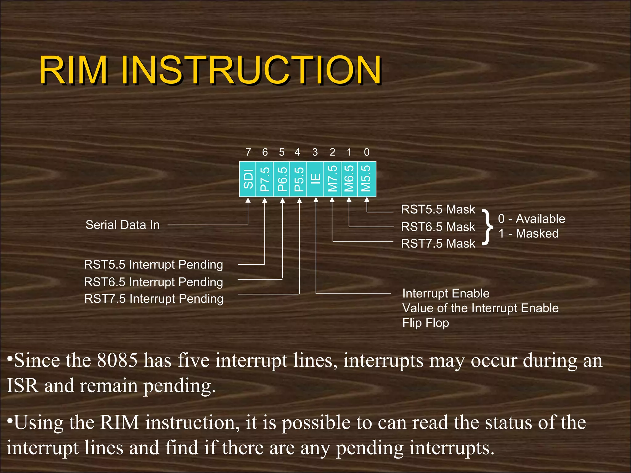 RIM INSTRUCTION
                                    7   6   5 4   3   2   1   0




                                    M6.5
                                    M5.5
                                    M7.5
                                    P6.5
                                    P7.5

                                    P5.5
                                    SDI




                                     IE
                                                                                }
                                                                  RST5.5 Mask
         Serial Data In                                                             0 - Available
                                                                  RST6.5 Mask
                                                                                    1 - Masked
                                                                  RST7.5 Mask
         RST5.5 Interrupt Pending
         RST6.5 Interrupt Pending
         RST7.5 Interrupt Pending                                 Interrupt Enable
                                                                  Value of the Interrupt Enable
                                                                  Flip Flop


•Since the 8085 has five interrupt lines, interrupts may occur during an
ISR and remain pending.
•Using the RIM instruction, it is possible to can read the status of the
interrupt lines and find if there are any pending interrupts.
 