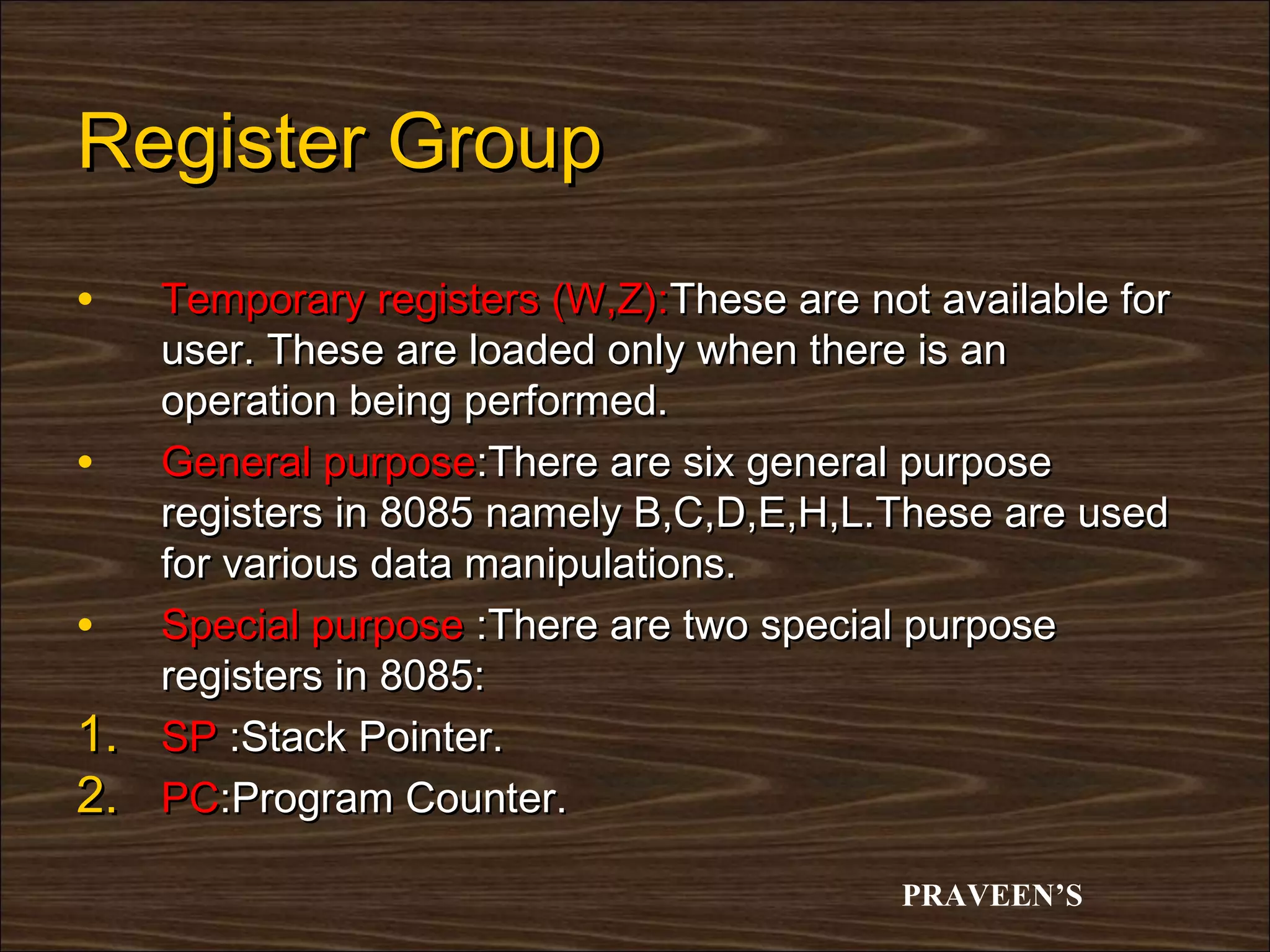 Register Group
•    Temporary registers (W,Z):These are not available for
     user. These are loaded only when there is an
     operation being performed.
•    General purpose:There are six general purpose
     registers in 8085 namely B,C,D,E,H,L.These are used
     for various data manipulations.
•    Special purpose :There are two special purpose
     registers in 8085:
1.   SP :Stack Pointer.
2.   PC:Program Counter.

                                           PRAVEEN’S
 