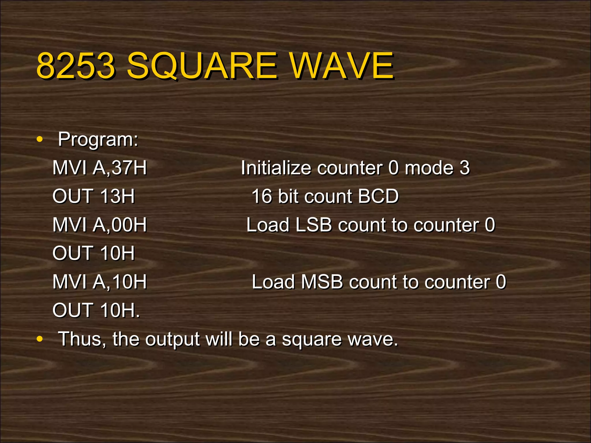 8253 SQUARE WAVE
• Program:
    MVI A,37H             Initialize counter 0 mode 3
    OUT 13H                16 bit count BCD
    MVI A,00H              Load LSB count to counter 0
    OUT 10H
    MVI A,10H               Load MSB count to counter 0
    OUT 10H.
•   Thus, the output will be a square wave.
 