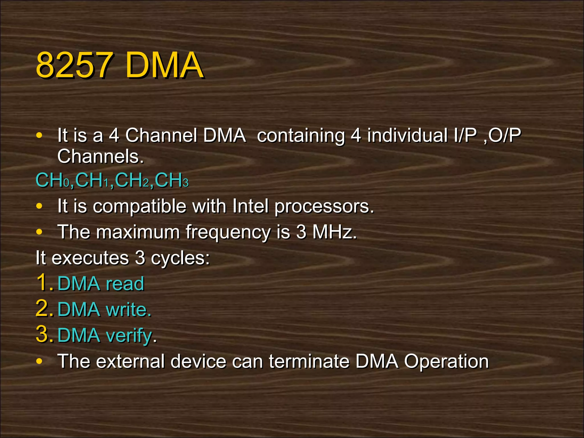 8257 DMA
• It is a 4 Channel DMA containing 4 individual I/P ,O/P
    Channels.
CH0,CH1,CH2,CH3
• It is compatible with Intel processors.
• The maximum frequency is 3 MHz.
It executes 3 cycles:
1. DMA read
2. DMA write.
3. DMA verify.
• The external device can terminate DMA Operation
 