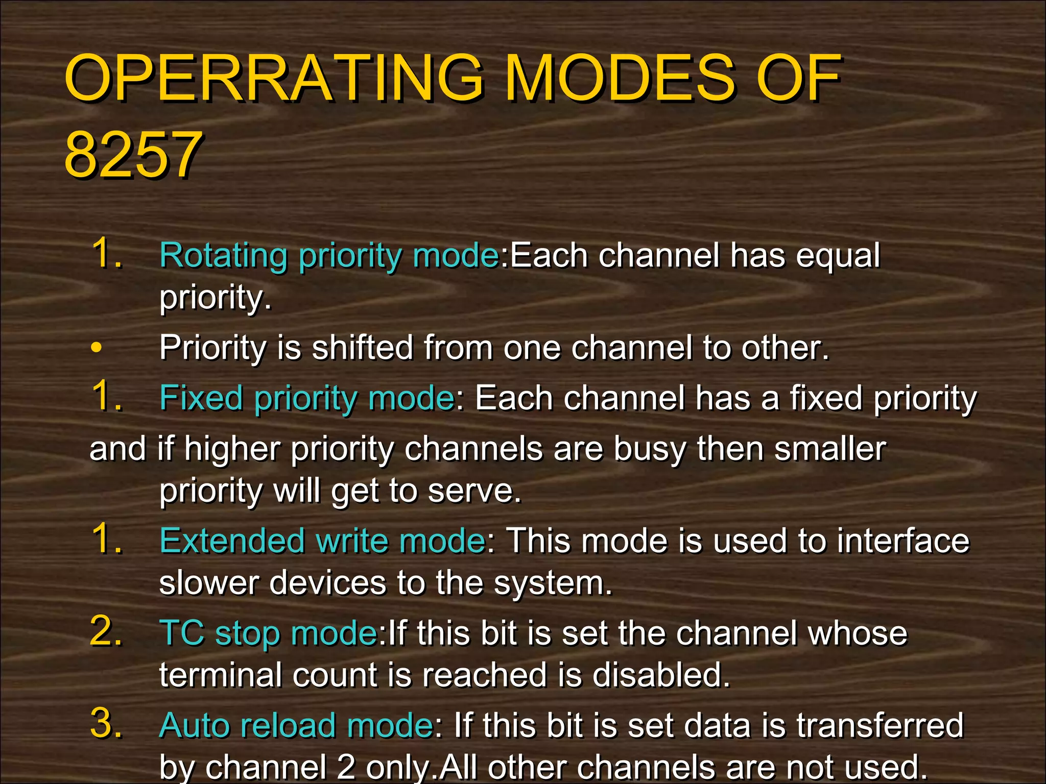 OPERRATING MODES OF
8257
1. Rotating priority mode:Each channel has equal
    priority.
• Priority is shifted from one channel to other.
1. Fixed priority mode: Each channel has a fixed priority
and if higher priority channels are busy then smaller
    priority will get to serve.
1. Extended write mode: This mode is used to interface
    slower devices to the system.
2. TC stop mode:If this bit is set the channel whose
    terminal count is reached is disabled.
3. Auto reload mode: If this bit is set data is transferred
    by channel 2 only.All other channels are not used.
 