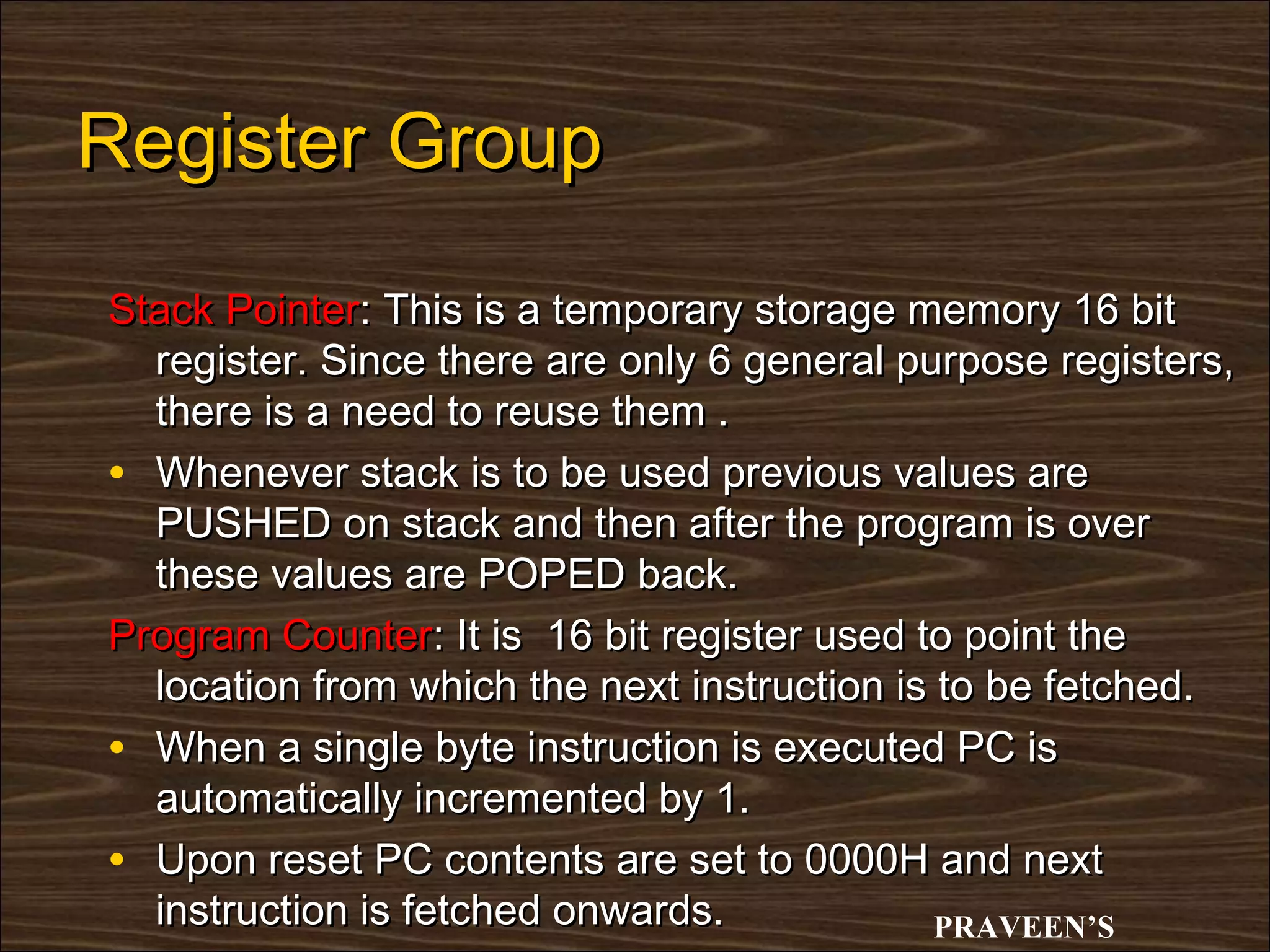 Register Group

Stack Pointer: This is a temporary storage memory 16 bit
  register. Since there are only 6 general purpose registers,
  there is a need to reuse them .
• Whenever stack is to be used previous values are
  PUSHED on stack and then after the program is over
  these values are POPED back.
Program Counter: It is 16 bit register used to point the
  location from which the next instruction is to be fetched.
• When a single byte instruction is executed PC is
  automatically incremented by 1.
• Upon reset PC contents are set to 0000H and next
  instruction is fetched onwards.             PRAVEEN’S
 