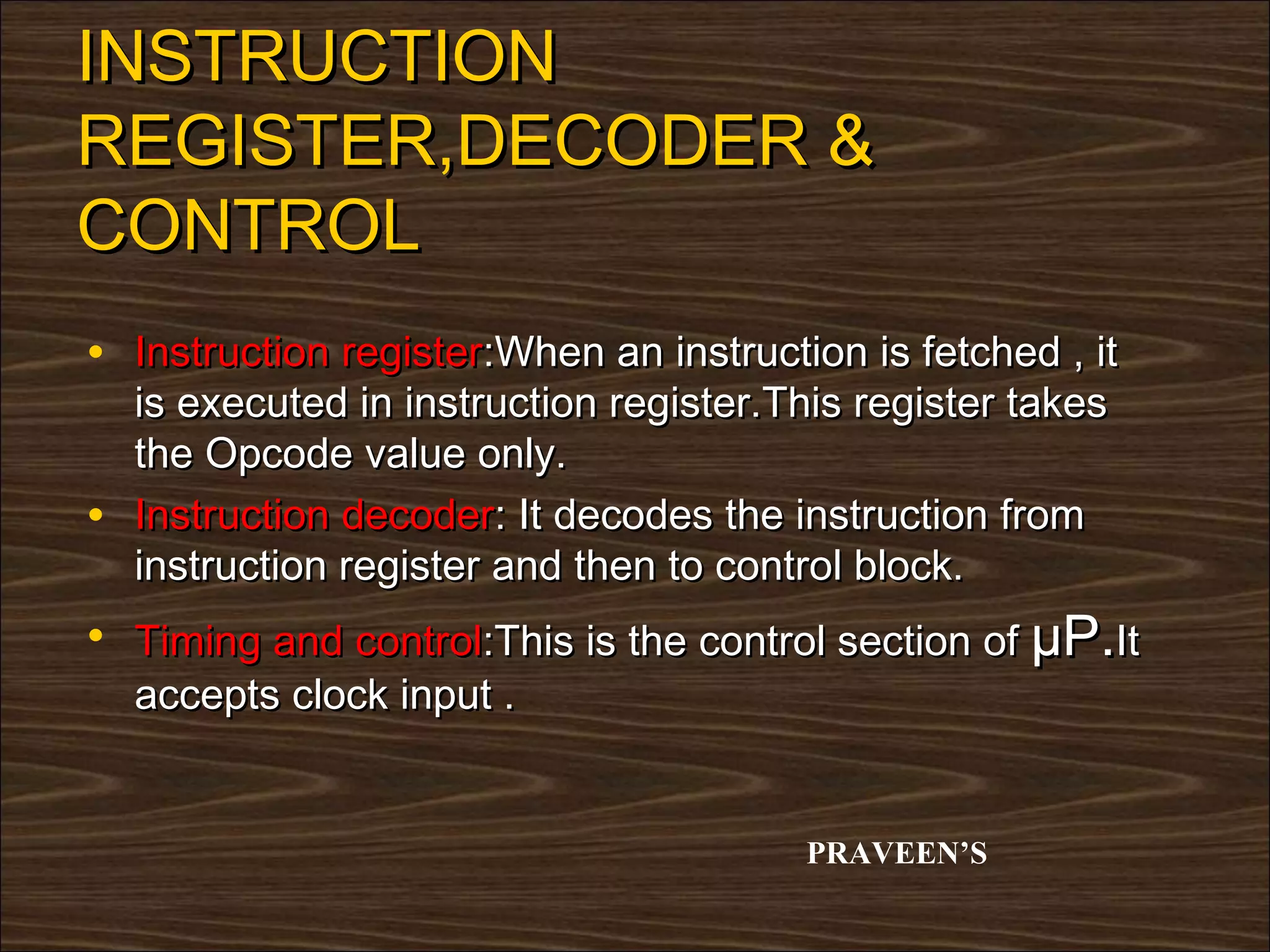 INSTRUCTION
REGISTER,DECODER &
CONTROL
• Instruction register:When an instruction is fetched , it
    is executed in instruction register.This register takes
    the Opcode value only.
•   Instruction decoder: It decodes the instruction from
    instruction register and then to control block.
• Timing and control:This is the control section of µP.It
    accepts clock input .


                                         PRAVEEN’S
 