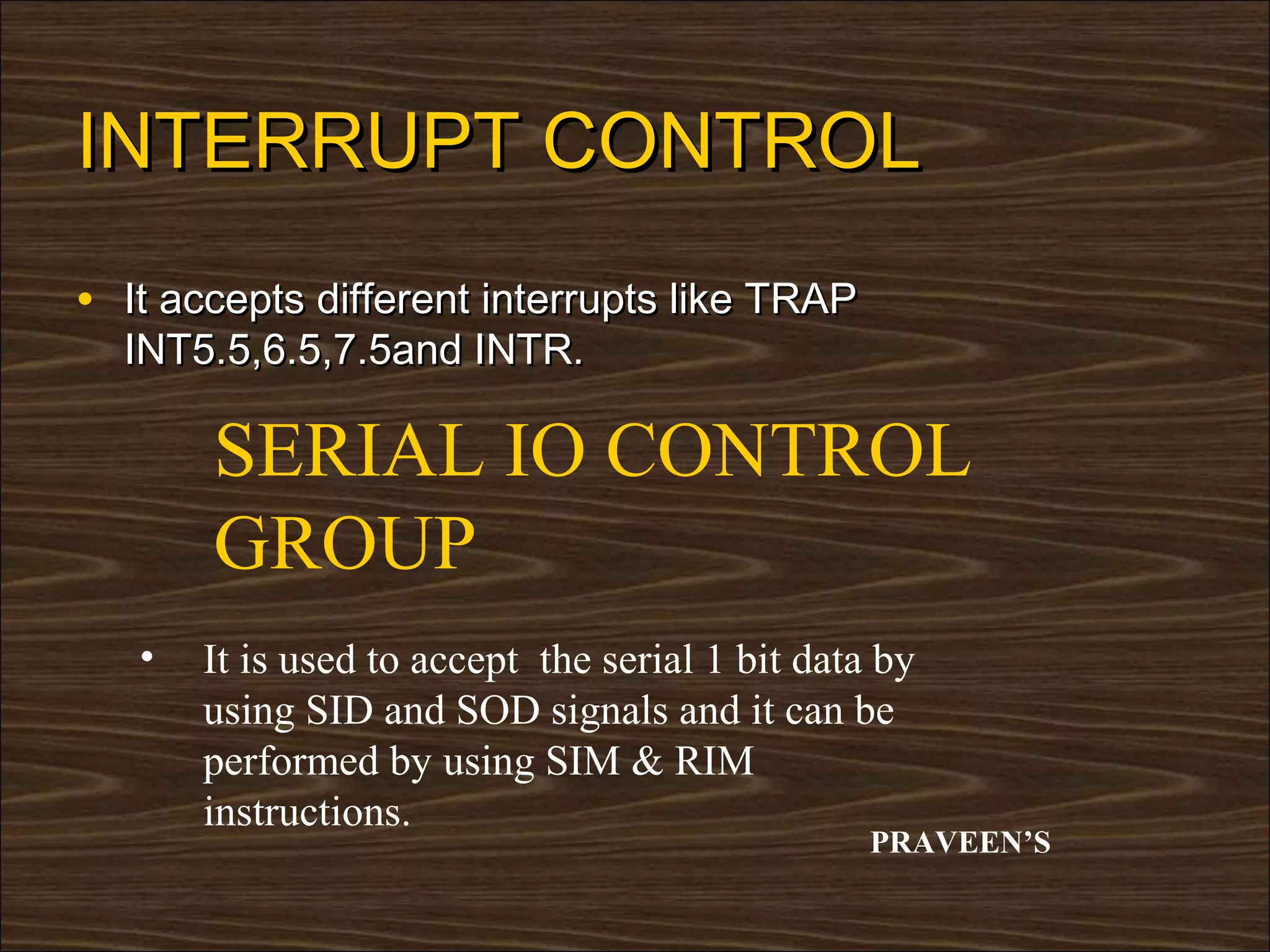 INTERRUPT CONTROL
• It accepts different interrupts like TRAP
  INT5.5,6.5,7.5and INTR.

       SERIAL IO CONTROL
       GROUP
   •   It is used to accept the serial 1 bit data by
       using SID and SOD signals and it can be
       performed by using SIM & RIM
       instructions.
                                                 PRAVEEN’S
 