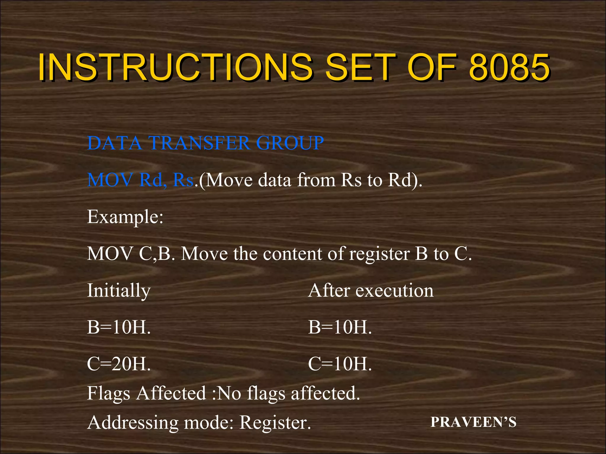 INSTRUCTIONS SET OF 8085
  DATA TRANSFER GROUP
  MOV Rd, Rs.(Move data from Rs to Rd).
  Example:
  MOV C,B. Move the content of register B to C.
  Initially                 After execution
  B=10H.                    B=10H.
  C=20H.                     C=10H.
  Flags Affected :No flags affected.
  Addressing mode: Register.              PRAVEEN’S
 
