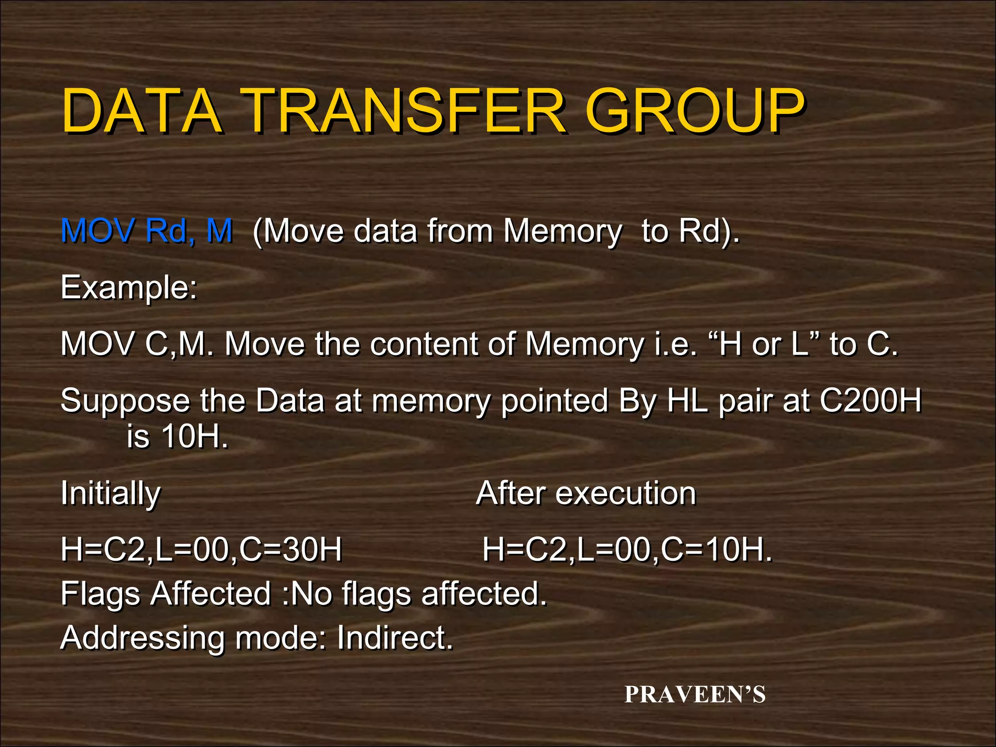 DATA TRANSFER GROUP
MOV Rd, M (Move data from Memory to Rd).
Example:
MOV C,M. Move the content of Memory i.e. “H or L” to C.
Suppose the Data at memory pointed By HL pair at C200H
   is 10H.
Initially                  After execution
H=C2,L=00,C=30H              H=C2,L=00,C=10H.
Flags Affected :No flags affected.
Addressing mode: Indirect.
                                    PRAVEEN’S
 