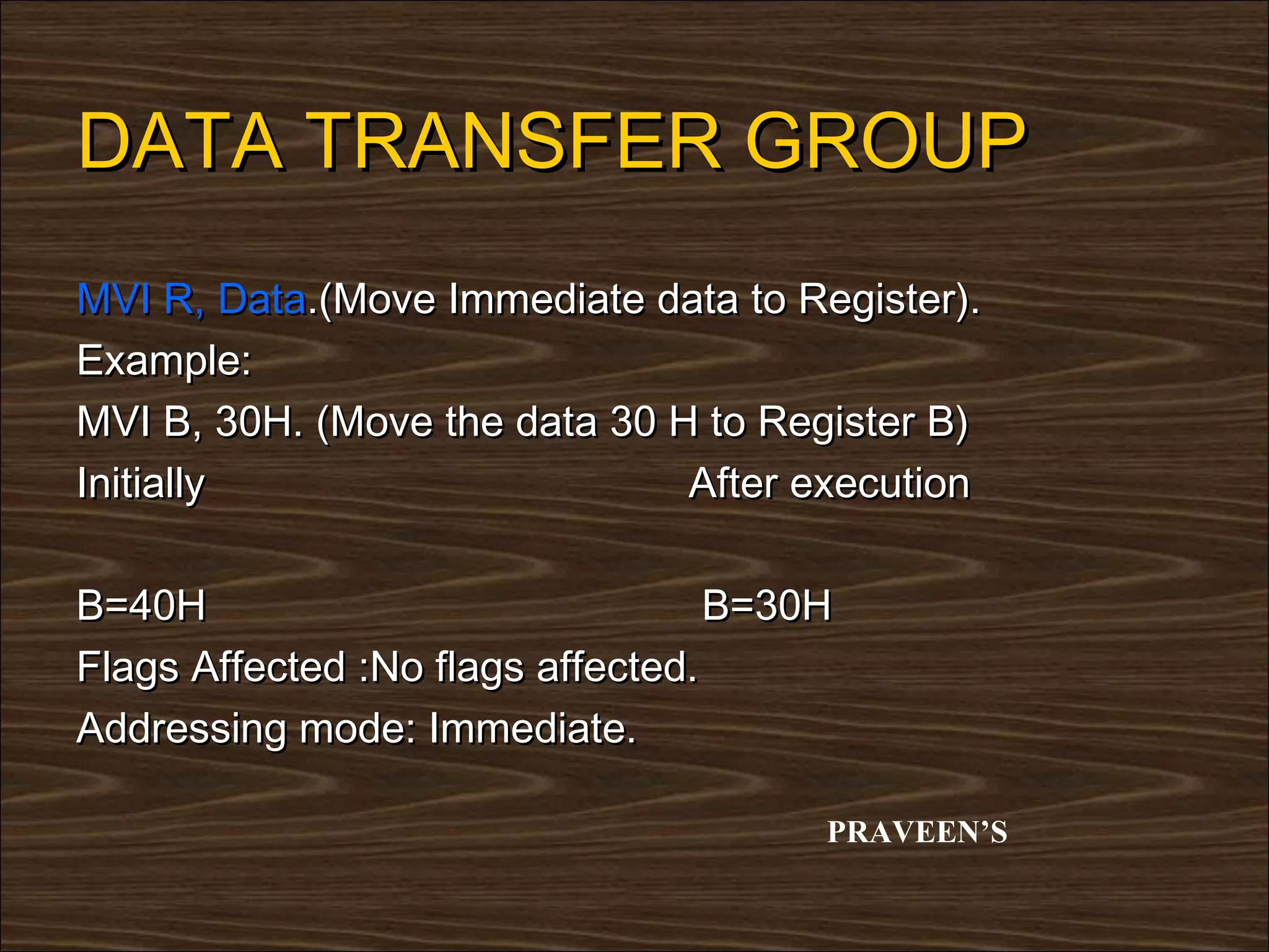DATA TRANSFER GROUP
MVI R, Data.(Move Immediate data to Register).
Example:
MVI B, 30H. (Move the data 30 H to Register B)
Initially                      After execution

B=40H                              B=30H
Flags Affected :No flags affected.
Addressing mode: Immediate.

                                       PRAVEEN’S
 