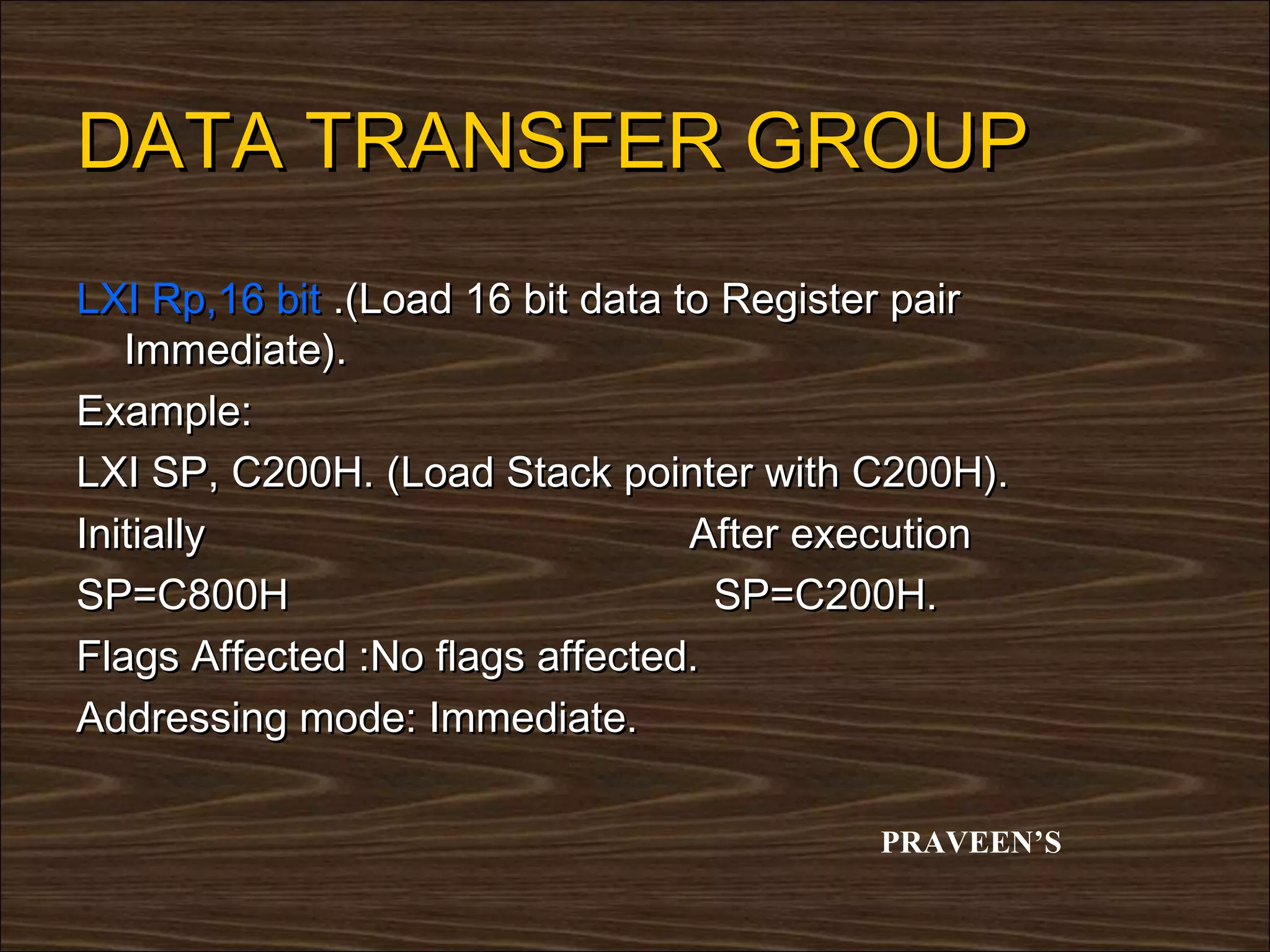DATA TRANSFER GROUP
LXI Rp,16 bit .(Load 16 bit data to Register pair
   Immediate).
Example:
LXI SP, C200H. (Load Stack pointer with C200H).
Initially                         After execution
SP=C800H                           SP=C200H.
Flags Affected :No flags affected.
Addressing mode: Immediate.

                                          PRAVEEN’S
 
